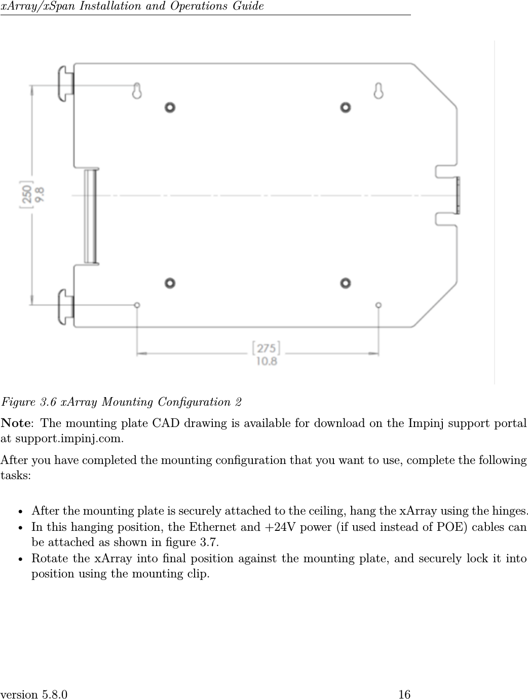 xArray/xSpan Installation and Operations GuideFigure 3.6 xArray Mounting Conguration 2Note: The mounting plate CAD drawing is available for download on the Impinj support portalat support.impinj.com.After you have completed the mounting conguration that you want to use, complete the followingtasks:• After the mounting plate is securely attached to the ceiling, hang the xArray using the hinges.• In this hanging position, the Ethernet and +24V power (if used instead of POE) cables canbe attached as shown in gure 3.7.• Rotate the xArray into nal position against the mounting plate, and securely lock it intoposition using the mounting clip.version 5.8.0 16