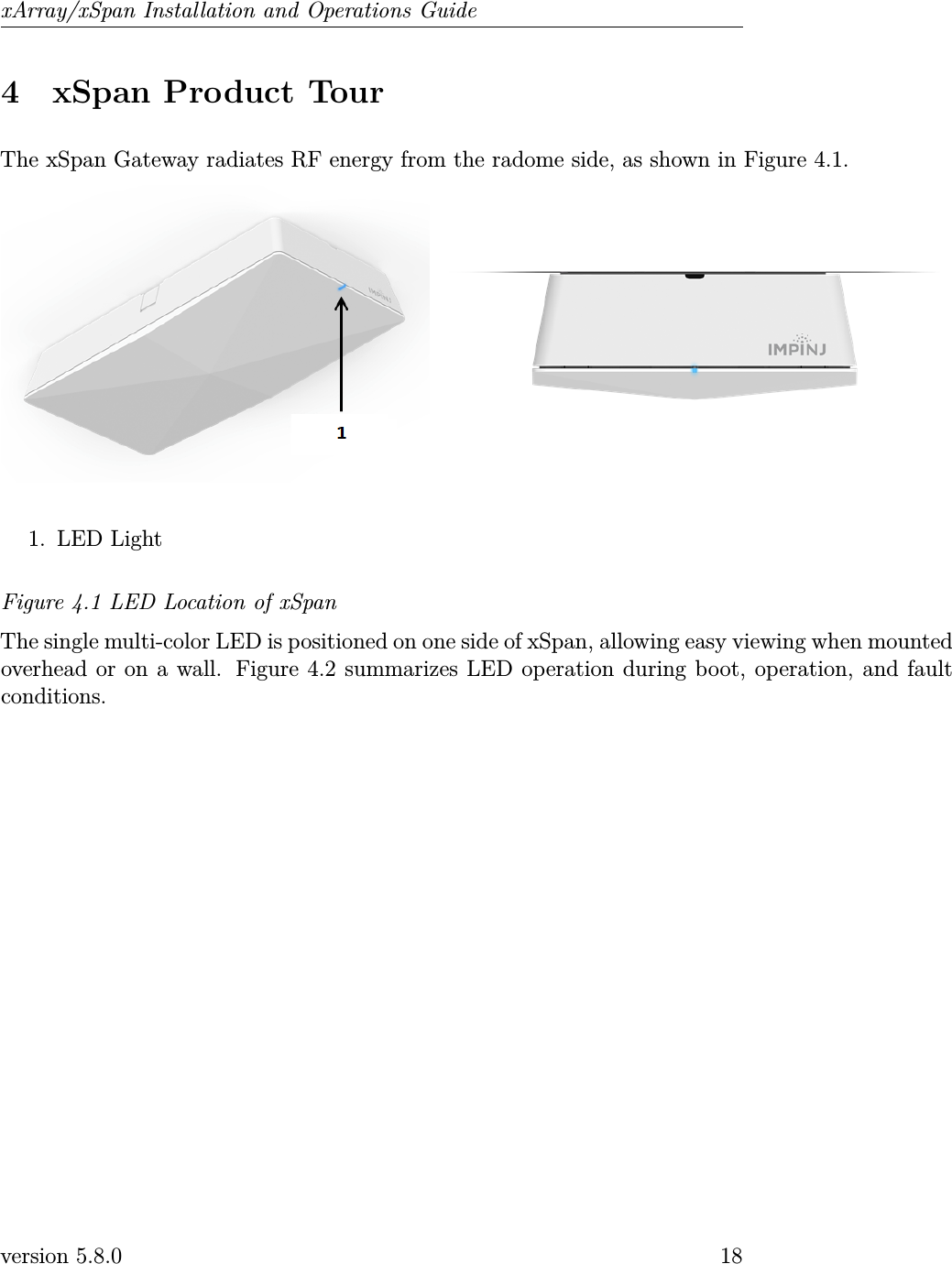 xArray/xSpan Installation and Operations Guide4 xSpan Product TourThe xSpan Gateway radiates RF energy from the radome side, as shown in Figure 4.1.1. LED LightFigure 4.1 LED Location of xSpanThe single multi-color LED is positioned on one side of xSpan, allowing easy viewing when mountedoverhead or on a wall. Figure 4.2 summarizes LED operation during boot, operation, and faultconditions.version 5.8.0 18