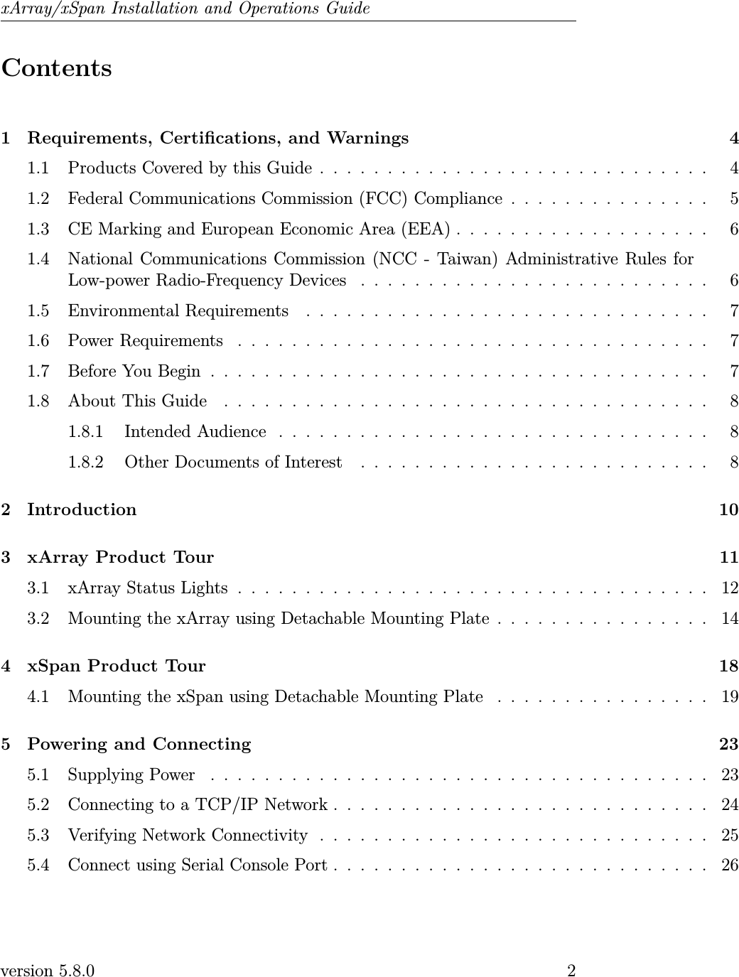 xArray/xSpan Installation and Operations GuideContents1 Requirements, Certications, and Warnings 41.1 Products Covered by this Guide . . . . . . . . . . . . . . . . . . . . . . . . . . . . . 41.2 Federal Communications Commission (FCC) Compliance . . . . . . . . . . . . . . . 51.3 CE Marking and European Economic Area (EEA) . . . . . . . . . . . . . . . . . . . 61.4 National Communications Commission (NCC - Taiwan) Administrative Rules forLow-power Radio-Frequency Devices . . . . . . . . . . . . . . . . . . . . . . . . . . 61.5 Environmental Requirements . . . . . . . . . . . . . . . . . . . . . . . . . . . . . . 71.6 PowerRequirements ................................... 71.7 BeforeYouBegin..................................... 71.8 AboutThisGuide .................................... 81.8.1 IntendedAudience ................................ 81.8.2 Other Documents of Interest . . . . . . . . . . . . . . . . . . . . . . . . . . 82 Introduction 103 xArray Product Tour 113.1 xArrayStatusLights................................... 123.2 Mounting the xArray using Detachable Mounting Plate . . . . . . . . . . . . . . . . 144 xSpan Product Tour 184.1 Mounting the xSpan using Detachable Mounting Plate . . . . . . . . . . . . . . . . 195 Powering and Connecting 235.1 SupplyingPower ..................................... 235.2 Connecting to a TCP/IP Network . . . . . . . . . . . . . . . . . . . . . . . . . . . . 245.3 Verifying Network Connectivity . . . . . . . . . . . . . . . . . . . . . . . . . . . . . 255.4 Connect using Serial Console Port . . . . . . . . . . . . . . . . . . . . . . . . . . . . 26version 5.8.0 2