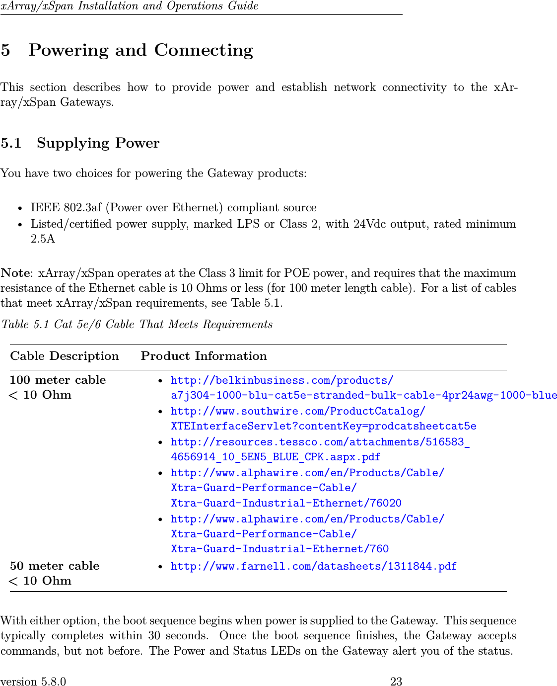 xArray/xSpan Installation and Operations Guide5 Powering and ConnectingThis section describes how to provide power and establish network connectivity to the xAr-ray/xSpan Gateways.5.1 Supplying PowerYou have two choices for powering the Gateway products:• IEEE 802.3af (Power over Ethernet) compliant source• Listed/certied power supply, marked LPS or Class 2, with 24Vdc output, rated minimum2.5ANote: xArray/xSpan operates at the Class 3 limit for POE power, and requires that the maximumresistance of the Ethernet cable is 10 Ohms or less (for 100 meter length cable). For a list of cablesthat meet xArray/xSpan requirements, see Table 5.1.Table 5.1 Cat 5e/6 Cable That Meets RequirementsCable Description Product Information100 meter cable&lt; 10 Ohm•http://belkinbusiness.com/products/a7j304-1000-blu-cat5e-stranded-bulk-cable-4pr24awg-1000-blue•http://www.southwire.com/ProductCatalog/XTEInterfaceServlet?contentKey=prodcatsheetcat5e•http://resources.tessco.com/attachments/516583_4656914_10_5EN5_BLUE_CPK.aspx.pdf•http://www.alphawire.com/en/Products/Cable/Xtra-Guard-Performance-Cable/Xtra-Guard-Industrial-Ethernet/76020•http://www.alphawire.com/en/Products/Cable/Xtra-Guard-Performance-Cable/Xtra-Guard-Industrial-Ethernet/76050 meter cable&lt; 10 Ohm•http://www.farnell.com/datasheets/1311844.pdfWith either option, the boot sequence begins when power is supplied to the Gateway. This sequencetypically completes within 30 seconds. Once the boot sequence nishes, the Gateway acceptscommands, but not before. The Power and Status LEDs on the Gateway alert you of the status.version 5.8.0 23