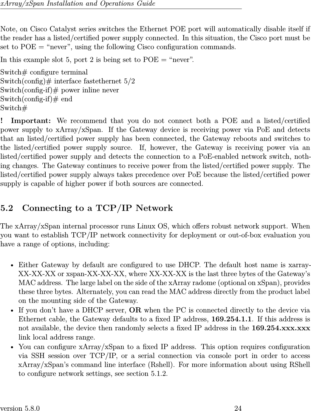 xArray/xSpan Installation and Operations GuideNote, on Cisco Catalyst series switches the Ethernet POE port will automatically disable itself ifthe reader has a listed/certied power supply connected. In this situation, the Cisco port must beset to POE = “never”, using the following Cisco conguration commands.In this example slot 5, port 2 is being set to POE = “never”.Switch# congure terminalSwitch(cong)# interface fastethernet 5/2Switch(cong-if)# power inline neverSwitch(cong-if)# endSwitch#! Important: We recommend that you do not connect both a POE and a listed/certiedpower supply to xArray/xSpan. If the Gateway device is receiving power via PoE and detectsthat an listed/certied power supply has been connected, the Gateway reboots and switches tothe listed/certied power supply source. If, however, the Gateway is receiving power via anlisted/certied power supply and detects the connection to a PoE-enabled network switch, noth-ing changes. The Gateway continues to receive power from the listed/certied power supply. Thelisted/certied power supply always takes precedence over PoE because the listed/certied powersupply is capable of higher power if both sources are connected.5.2 Connecting to a TCP/IP NetworkThe xArray/xSpan internal processor runs Linux OS, which oers robust network support. Whenyou want to establish TCP/IP network connectivity for deployment or out-of-box evaluation youhave a range of options, including:• Either Gateway by default are congured to use DHCP. The default host name is xarray-XX-XX-XX or xspan-XX-XX-XX, where XX-XX-XX is the last three bytes of the Gateway’sMAC address. The large label on the side of the xArray radome (optional on xSpan), providesthese three bytes. Alternately, you can read the MAC address directly from the product labelon the mounting side of the Gateway.• If you don’t have a DHCP server, OR when the PC is connected directly to the device viaEthernet cable, the Gateway defaults to a xed IP address, 169.254.1.1. If this address isnot available, the device then randomly selects a xed IP address in the 169.254.xxx.xxxlink local address range.• You can congure xArray/xSpan to a xed IP address. This option requires congurationvia SSH session over TCP/IP, or a serial connection via console port in order to accessxArray/xSpan’s command line interface (Rshell). For more information about using RShellto congure network settings, see section 5.1.2.version 5.8.0 24