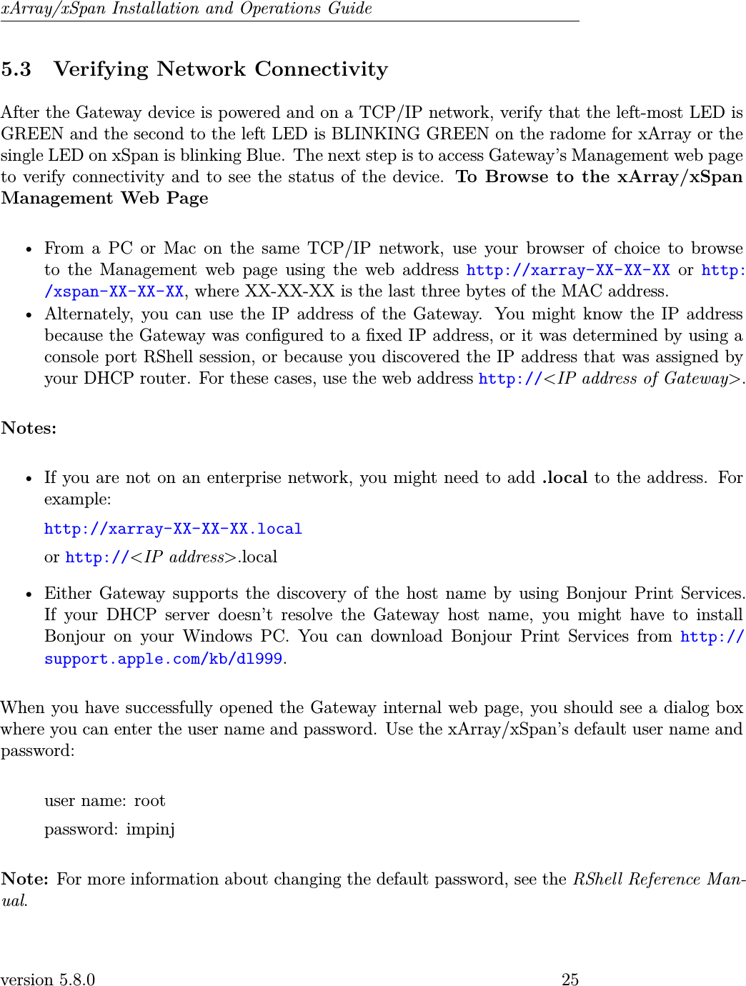 xArray/xSpan Installation and Operations Guide5.3 Verifying Network ConnectivityAfter the Gateway device is powered and on a TCP/IP network, verify that the left-most LED isGREEN and the second to the left LED is BLINKING GREEN on the radome for xArray or thesingle LED on xSpan is blinking Blue. The next step is to access Gateway’s Management web pageto verify connectivity and to see the status of the device. To Browse to the xArray/xSpanManagement Web Page• From a PC or Mac on the same TCP/IP network, use your browser of choice to browseto the Management web page using the web address http://xarray-XX-XX-XX or http:/xspan-XX-XX-XX, where XX-XX-XX is the last three bytes of the MAC address.• Alternately, you can use the IP address of the Gateway. You might know the IP addressbecause the Gateway was congured to a xed IP address, or it was determined by using aconsole port RShell session, or because you discovered the IP address that was assigned byyour DHCP router. For these cases, use the web address http://&lt;IP address of Gateway&gt;.Notes:• If you are not on an enterprise network, you might need to add .local to the address. Forexample:http://xarray-XX-XX-XX.localor http://&lt;IP address&gt;.local• Either Gateway supports the discovery of the host name by using Bonjour Print Services.If your DHCP server doesn’t resolve the Gateway host name, you might have to installBonjour on your Windows PC. You can download Bonjour Print Services from http://support.apple.com/kb/dl999.When you have successfully opened the Gateway internal web page, you should see a dialog boxwhere you can enter the user name and password. Use the xArray/xSpan’s default user name andpassword:user name: rootpassword: impinjNote: For more information about changing the default password, see the RShell Reference Man-ual.version 5.8.0 25