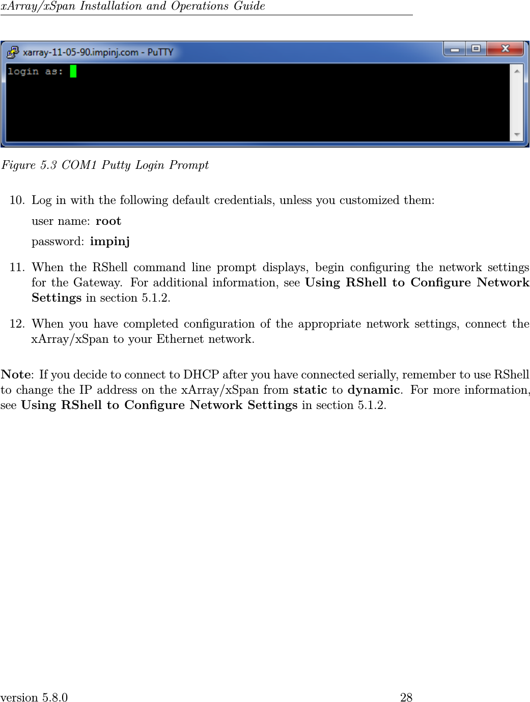 xArray/xSpan Installation and Operations GuideFigure 5.3 COM1 Putty Login Prompt10. Log in with the following default credentials, unless you customized them:user name: rootpassword: impinj11. When the RShell command line prompt displays, begin conguring the network settingsfor the Gateway. For additional information, see Using RShell to Congure NetworkSettings in section 5.1.2.12. When you have completed conguration of the appropriate network settings, connect thexArray/xSpan to your Ethernet network.Note: If you decide to connect to DHCP after you have connected serially, remember to use RShellto change the IP address on the xArray/xSpan from static to dynamic. For more information,see Using RShell to Congure Network Settings in section 5.1.2.version 5.8.0 28