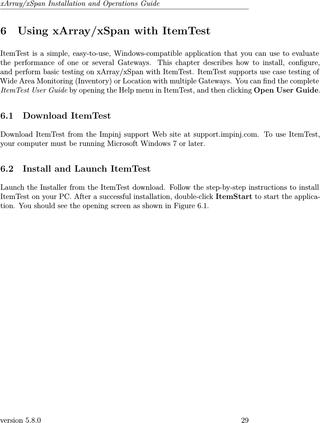 xArray/xSpan Installation and Operations Guide6 Using xArray/xSpan with ItemTestItemTest is a simple, easy-to-use, Windows-compatible application that you can use to evaluatethe performance of one or several Gateways. This chapter describes how to install, congure,and perform basic testing on xArray/xSpan with ItemTest. ItemTest supports use case testing ofWide Area Monitoring (Inventory) or Location with multiple Gateways. You can nd the completeItemTest User Guide by opening the Help menu in ItemTest, and then clicking Open User Guide.6.1 Download ItemTestDownload ItemTest from the Impinj support Web site at support.impinj.com. To use ItemTest,your computer must be running Microsoft Windows 7 or later.6.2 Install and Launch ItemTestLaunch the Installer from the ItemTest download. Follow the step-by-step instructions to installItemTest on your PC. After a successful installation, double-click ItemStart to start the applica-tion. You should see the opening screen as shown in Figure 6.1.version 5.8.0 29