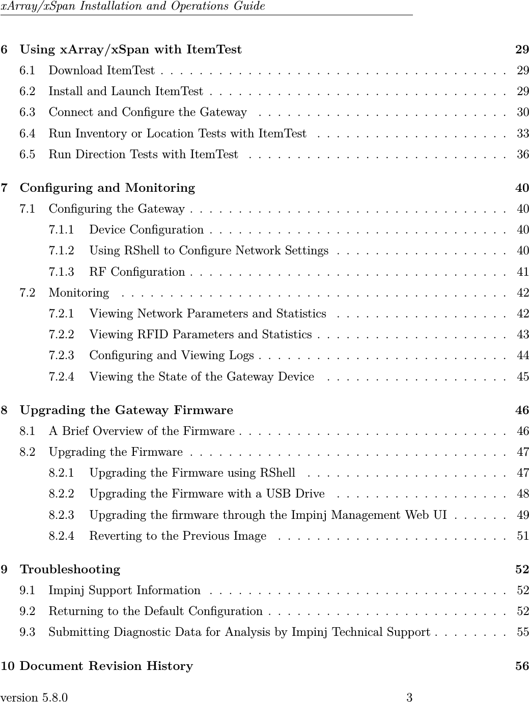 xArray/xSpan Installation and Operations Guide6 Using xArray/xSpan with ItemTest 296.1 DownloadItemTest.................................... 296.2 Install and Launch ItemTest . . . . . . . . . . . . . . . . . . . . . . . . . . . . . . . 296.3 Connect and Congure the Gateway . . . . . . . . . . . . . . . . . . . . . . . . . . 306.4 Run Inventory or Location Tests with ItemTest . . . . . . . . . . . . . . . . . . . . 336.5 Run Direction Tests with ItemTest . . . . . . . . . . . . . . . . . . . . . . . . . . . 367 Conguring and Monitoring 407.1 ConguringtheGateway................................. 407.1.1 DeviceConguration............................... 407.1.2 Using RShell to Congure Network Settings . . . . . . . . . . . . . . . . . . 407.1.3 RFConguration................................. 417.2 Monitoring ........................................ 427.2.1 Viewing Network Parameters and Statistics . . . . . . . . . . . . . . . . . . 427.2.2 Viewing RFID Parameters and Statistics . . . . . . . . . . . . . . . . . . . . 437.2.3 Conguring and Viewing Logs . . . . . . . . . . . . . . . . . . . . . . . . . . 447.2.4 Viewing the State of the Gateway Device . . . . . . . . . . . . . . . . . . . 458 Upgrading the Gateway Firmware 468.1 A Brief Overview of the Firmware . . . . . . . . . . . . . . . . . . . . . . . . . . . . 468.2 UpgradingtheFirmware................................. 478.2.1 Upgrading the Firmware using RShell . . . . . . . . . . . . . . . . . . . . . 478.2.2 Upgrading the Firmware with a USB Drive . . . . . . . . . . . . . . . . . . 488.2.3 Upgrading the rmware through the Impinj Management Web UI . . . . . . 498.2.4 Reverting to the Previous Image . . . . . . . . . . . . . . . . . . . . . . . . 519 Troubleshooting 529.1 Impinj Support Information . . . . . . . . . . . . . . . . . . . . . . . . . . . . . . . 529.2 Returning to the Default Conguration . . . . . . . . . . . . . . . . . . . . . . . . . 529.3 Submitting Diagnostic Data for Analysis by Impinj Technical Support . . . . . . . . 5510 Document Revision History 56version 5.8.0 3