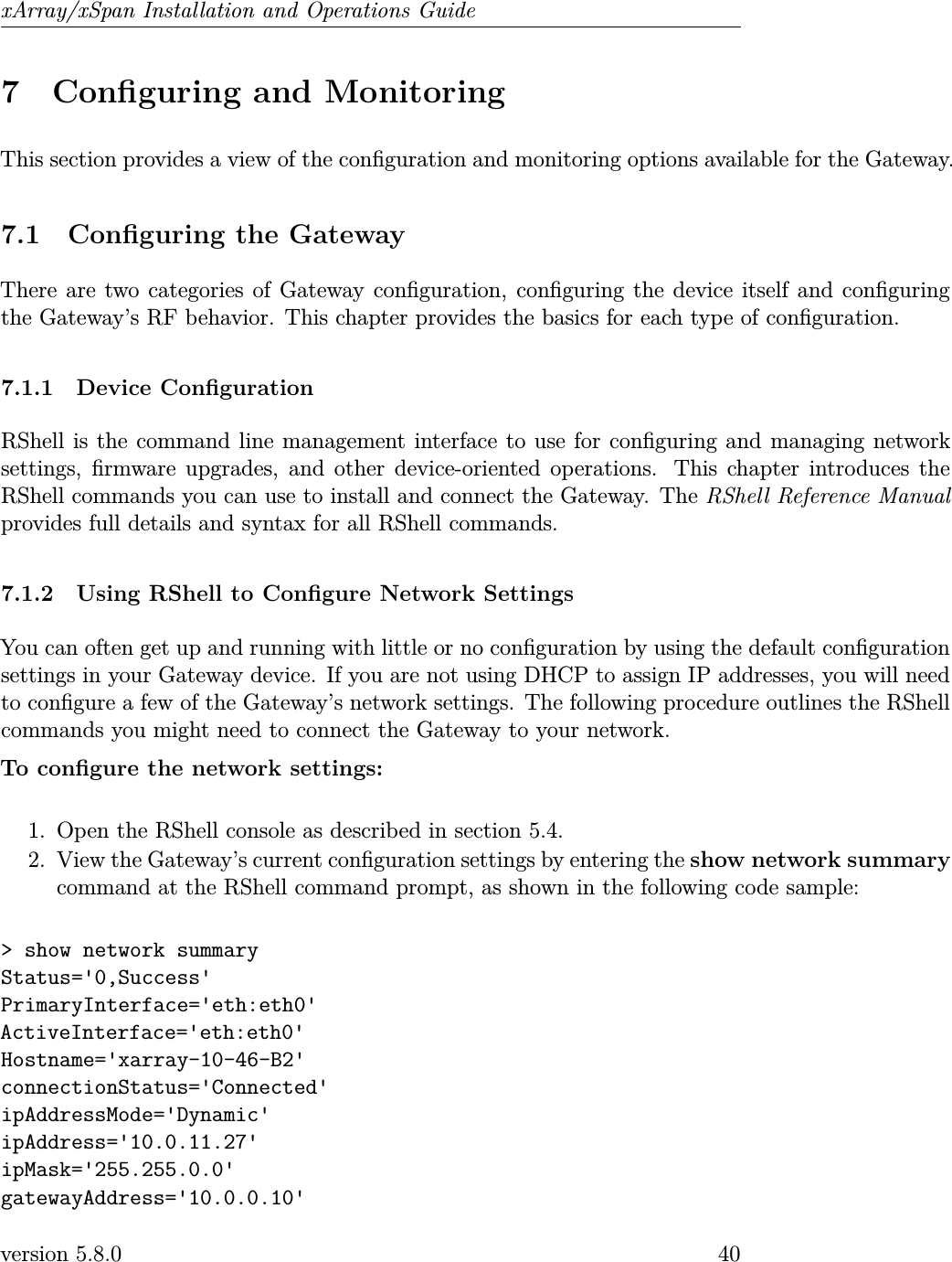 xArray/xSpan Installation and Operations Guide7 Conguring and MonitoringThis section provides a view of the conguration and monitoring options available for the Gateway.7.1 Conguring the GatewayThere are two categories of Gateway conguration, conguring the device itself and conguringthe Gateway’s RF behavior. This chapter provides the basics for each type of conguration.7.1.1 Device CongurationRShell is the command line management interface to use for conguring and managing networksettings, rmware upgrades, and other device-oriented operations. This chapter introduces theRShell commands you can use to install and connect the Gateway. The RShell Reference Manualprovides full details and syntax for all RShell commands.7.1.2 Using RShell to Congure Network SettingsYou can often get up and running with little or no conguration by using the default congurationsettings in your Gateway device. If you are not using DHCP to assign IP addresses, you will needto congure a few of the Gateway’s network settings. The following procedure outlines the RShellcommands you might need to connect the Gateway to your network.To congure the network settings:1. Open the RShell console as described in section 5.4.2. View the Gateway’s current conguration settings by entering the show network summarycommand at the RShell command prompt, as shown in the following code sample:&gt; show network summaryStatus=&apos;0,Success&apos;PrimaryInterface=&apos;eth:eth0&apos;ActiveInterface=&apos;eth:eth0&apos;Hostname=&apos;xarray-10-46-B2&apos;connectionStatus=&apos;Connected&apos;ipAddressMode=&apos;Dynamic&apos;ipAddress=&apos;10.0.11.27&apos;ipMask=&apos;255.255.0.0&apos;gatewayAddress=&apos;10.0.0.10&apos;version 5.8.0 40