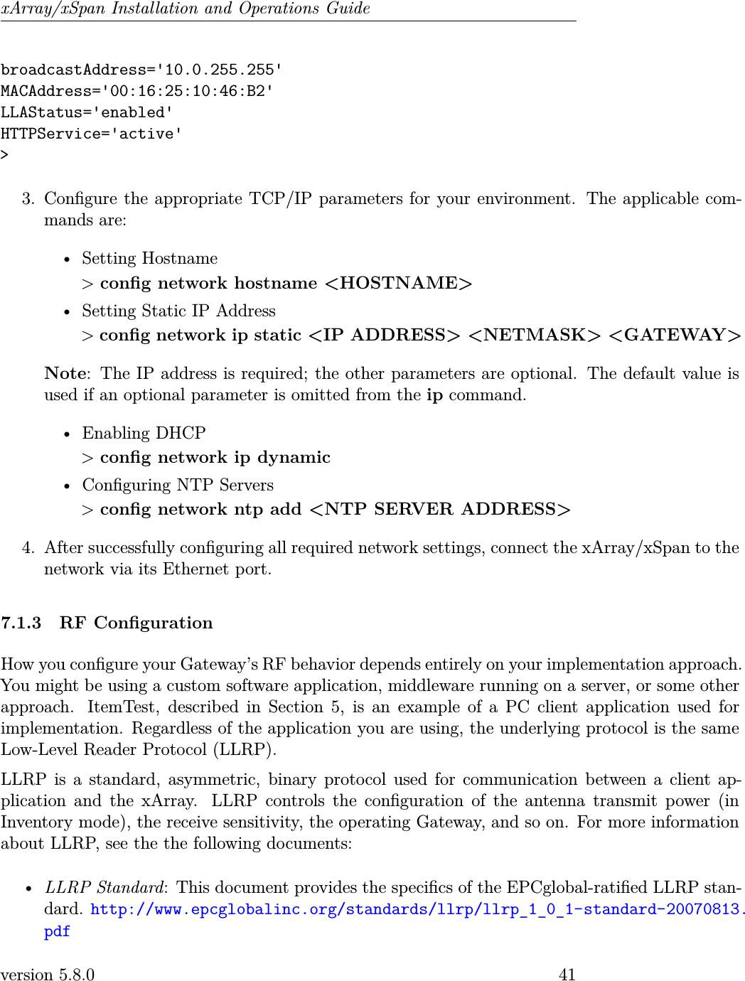 xArray/xSpan Installation and Operations GuidebroadcastAddress=&apos;10.0.255.255&apos;MACAddress=&apos;00:16:25:10:46:B2&apos;LLAStatus=&apos;enabled&apos;HTTPService=&apos;active&apos;&gt;3. Congure the appropriate TCP/IP parameters for your environment. The applicable com-mands are:• Setting Hostname&gt;cong network hostname &lt;HOSTNAME&gt;• Setting Static IP Address&gt;cong network ip static &lt;IP ADDRESS&gt; &lt;NETMASK&gt; &lt;GATEWAY&gt;Note: The IP address is required; the other parameters are optional. The default value isused if an optional parameter is omitted from the ip command.• Enabling DHCP&gt;cong network ip dynamic• Conguring NTP Servers&gt;cong network ntp add &lt;NTP SERVER ADDRESS&gt;4. After successfully conguring all required network settings, connect the xArray/xSpan to thenetwork via its Ethernet port.7.1.3 RF CongurationHow you congure your Gateway’s RF behavior depends entirely on your implementation approach.You might be using a custom software application, middleware running on a server, or some otherapproach. ItemTest, described in Section 5, is an example of a PC client application used forimplementation. Regardless of the application you are using, the underlying protocol is the sameLow-Level Reader Protocol (LLRP).LLRP is a standard, asymmetric, binary protocol used for communication between a client ap-plication and the xArray. LLRP controls the conguration of the antenna transmit power (inInventory mode), the receive sensitivity, the operating Gateway, and so on. For more informationabout LLRP, see the the following documents:•LLRP Standard: This document provides the specics of the EPCglobal-ratied LLRP stan-dard. http://www.epcglobalinc.org/standards/llrp/llrp_1_0_1-standard-20070813.pdfversion 5.8.0 41