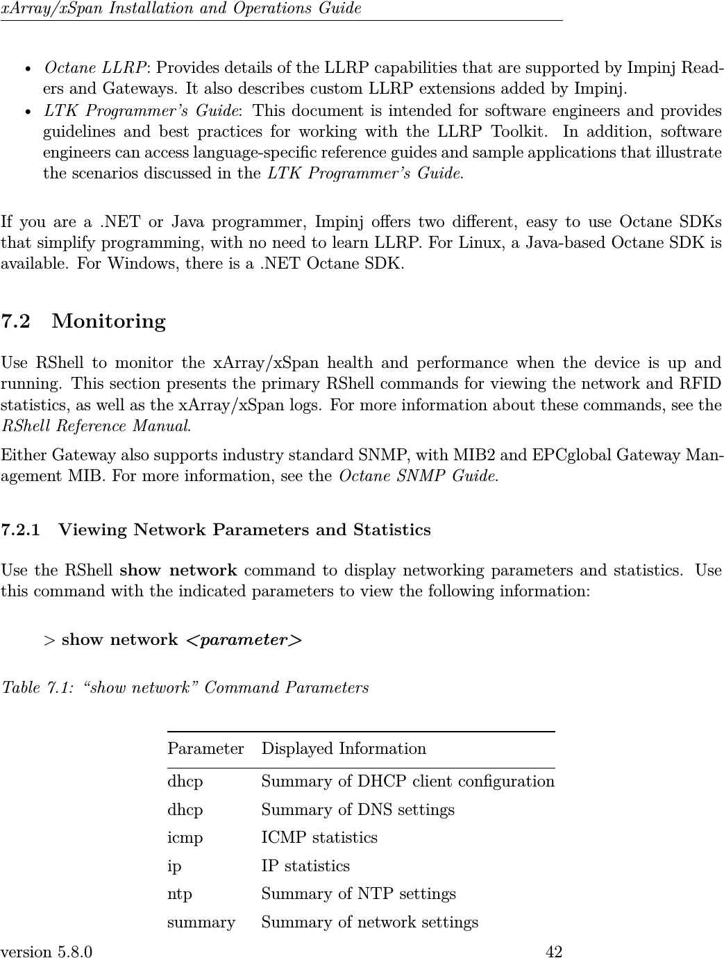 xArray/xSpan Installation and Operations Guide•Octane LLRP: Provides details of the LLRP capabilities that are supported by Impinj Read-ers and Gateways. It also describes custom LLRP extensions added by Impinj.•LTK Programmer’s Guide: This document is intended for software engineers and providesguidelines and best practices for working with the LLRP Toolkit. In addition, softwareengineers can access language-specic reference guides and sample applications that illustratethe scenarios discussed in the LTK Programmer’s Guide.If you are a .NET or Java programmer, Impinj oers two dierent, easy to use Octane SDKsthat simplify programming, with no need to learn LLRP. For Linux, a Java-based Octane SDK isavailable. For Windows, there is a .NET Octane SDK.7.2 MonitoringUse RShell to monitor the xArray/xSpan health and performance when the device is up andrunning. This section presents the primary RShell commands for viewing the network and RFIDstatistics, as well as the xArray/xSpan logs. For more information about these commands, see theRShell Reference Manual.Either Gateway also supports industry standard SNMP, with MIB2 and EPCglobal Gateway Man-agement MIB. For more information, see the Octane SNMP Guide.7.2.1 Viewing Network Parameters and StatisticsUse the RShell show network command to display networking parameters and statistics. Usethis command with the indicated parameters to view the following information:&gt;show network &lt;parameter&gt;Table 7.1: “show network” Command ParametersParameter Displayed Informationdhcp Summary of DHCP client congurationdhcp Summary of DNS settingsicmp ICMP statisticsip IP statisticsntp Summary of NTP settingssummary Summary of network settingsversion 5.8.0 42