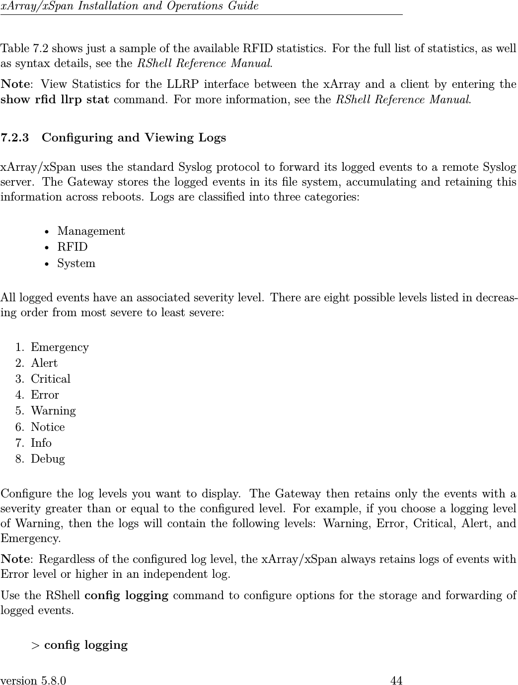 xArray/xSpan Installation and Operations GuideTable 7.2 shows just a sample of the available RFID statistics. For the full list of statistics, as wellas syntax details, see the RShell Reference Manual.Note: View Statistics for the LLRP interface between the xArray and a client by entering theshow rd llrp stat command. For more information, see the RShell Reference Manual.7.2.3 Conguring and Viewing LogsxArray/xSpan uses the standard Syslog protocol to forward its logged events to a remote Syslogserver. The Gateway stores the logged events in its le system, accumulating and retaining thisinformation across reboots. Logs are classied into three categories:• Management• RFID• SystemAll logged events have an associated severity level. There are eight possible levels listed in decreas-ing order from most severe to least severe:1. Emergency2. Alert3. Critical4. Error5. Warning6. Notice7. Info8. DebugCongure the log levels you want to display. The Gateway then retains only the events with aseverity greater than or equal to the congured level. For example, if you choose a logging levelof Warning, then the logs will contain the following levels: Warning, Error, Critical, Alert, andEmergency.Note: Regardless of the congured log level, the xArray/xSpan always retains logs of events withError level or higher in an independent log.Use the RShell cong logging command to congure options for the storage and forwarding oflogged events.&gt;cong loggingversion 5.8.0 44