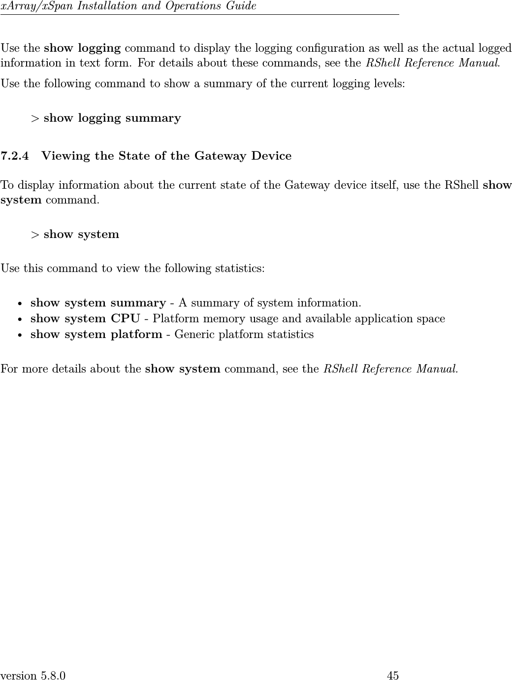 xArray/xSpan Installation and Operations GuideUse the show logging command to display the logging conguration as well as the actual loggedinformation in text form. For details about these commands, see the RShell Reference Manual.Use the following command to show a summary of the current logging levels:&gt;show logging summary7.2.4 Viewing the State of the Gateway DeviceTo display information about the current state of the Gateway device itself, use the RShell showsystem command.&gt;show systemUse this command to view the following statistics:•show system summary - A summary of system information.•show system CPU - Platform memory usage and available application space•show system platform - Generic platform statisticsFor more details about the show system command, see the RShell Reference Manual.version 5.8.0 45
