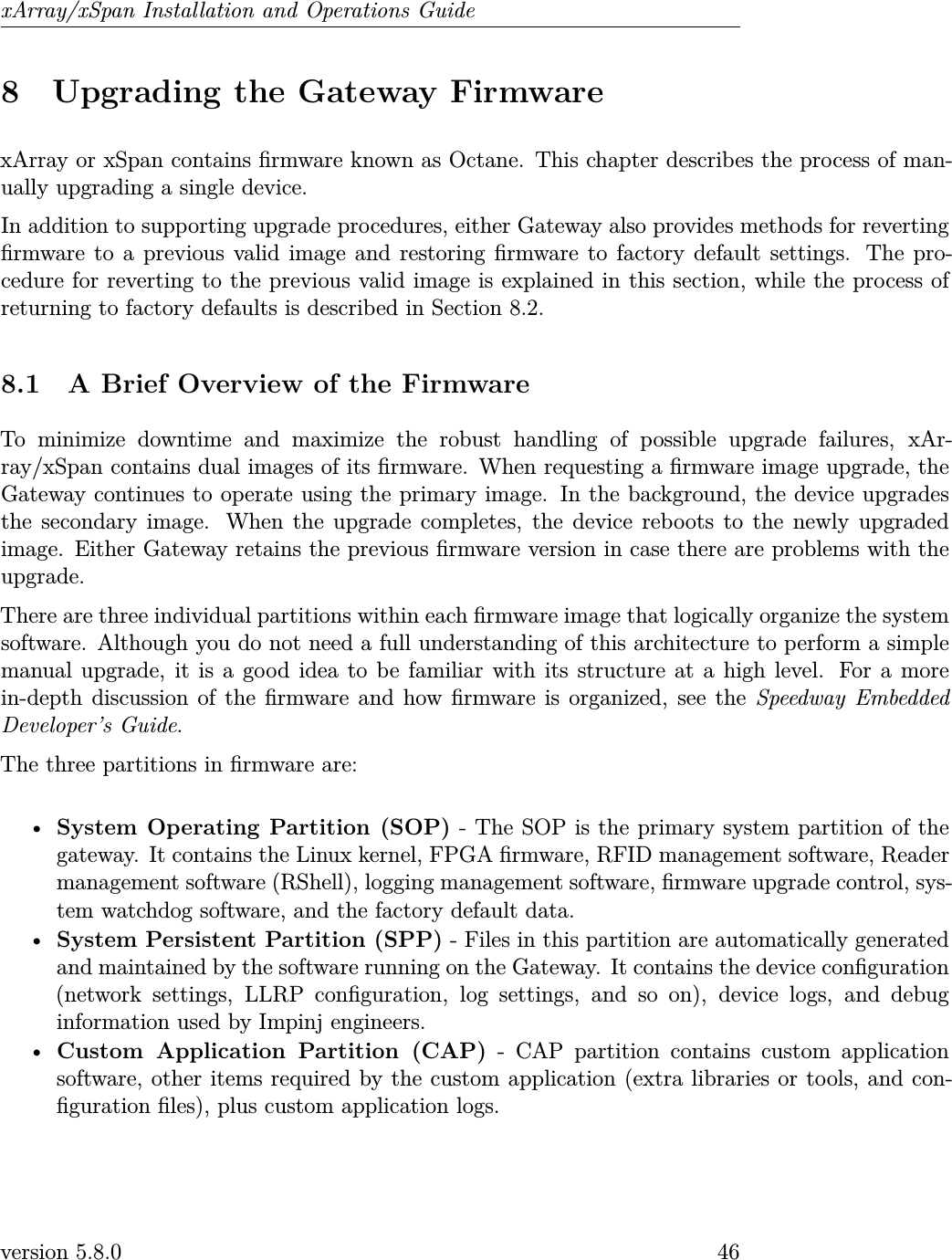 xArray/xSpan Installation and Operations Guide8 Upgrading the Gateway FirmwarexArray or xSpan contains rmware known as Octane. This chapter describes the process of man-ually upgrading a single device.In addition to supporting upgrade procedures, either Gateway also provides methods for revertingrmware to a previous valid image and restoring rmware to factory default settings. The pro-cedure for reverting to the previous valid image is explained in this section, while the process ofreturning to factory defaults is described in Section 8.2.8.1 A Brief Overview of the FirmwareTo minimize downtime and maximize the robust handling of possible upgrade failures, xAr-ray/xSpan contains dual images of its rmware. When requesting a rmware image upgrade, theGateway continues to operate using the primary image. In the background, the device upgradesthe secondary image. When the upgrade completes, the device reboots to the newly upgradedimage. Either Gateway retains the previous rmware version in case there are problems with theupgrade.There are three individual partitions within each rmware image that logically organize the systemsoftware. Although you do not need a full understanding of this architecture to perform a simplemanual upgrade, it is a good idea to be familiar with its structure at a high level. For a morein-depth discussion of the rmware and how rmware is organized, see the Speedway EmbeddedDeveloper’s Guide.The three partitions in rmware are:•System Operating Partition (SOP) - The SOP is the primary system partition of thegateway. It contains the Linux kernel, FPGA rmware, RFID management software, Readermanagement software (RShell), logging management software, rmware upgrade control, sys-tem watchdog software, and the factory default data.•System Persistent Partition (SPP) - Files in this partition are automatically generatedand maintained by the software running on the Gateway. It contains the device conguration(network settings, LLRP conguration, log settings, and so on), device logs, and debuginformation used by Impinj engineers.•Custom Application Partition (CAP) - CAP partition contains custom applicationsoftware, other items required by the custom application (extra libraries or tools, and con-guration les), plus custom application logs.version 5.8.0 46