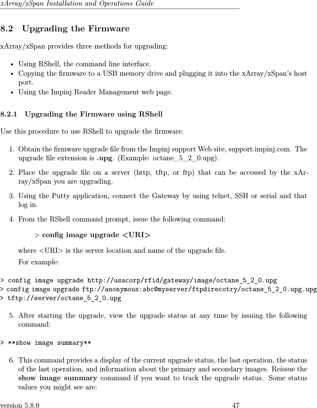 xArray/xSpan Installation and Operations Guide8.2 Upgrading the FirmwarexArray/xSpan provides three methods for upgrading:• Using RShell, the command line interface.• Copying the rmware to a USB memory drive and plugging it into the xArray/xSpan’s hostport.• Using the Impinj Reader Management web page.8.2.1 Upgrading the Firmware using RShellUse this procedure to use RShell to upgrade the rmware.1. Obtain the rmware upgrade le from the Impinj support Web site, support.impinj.com. Theupgrade le extension is .upg. (Example: octane_5_2_0.upg).2. Place the upgrade le on a server (http, tftp, or ftp) that can be accessed by the xAr-ray/xSpan you are upgrading.3. Using the Putty application, connect the Gateway by using telnet, SSH or serial and thatlog in.4. From the RShell command prompt, issue the following command:&gt;cong image upgrade &lt;URI&gt;where &lt;URI&gt; is the server location and name of the upgrade le.For example:&gt; config image upgrade http://usacorp/rfid/gateway/image/octane_5_2_0.upg&gt; config image upgrade ftp://anonymous:abc@myserver/ftpdirecotry/octane_5_2_0.upg.upg&gt; tftp://server/octane_5_2_0.upg5. After starting the upgrade, view the upgrade status at any time by issuing the followingcommand:&gt; **show image summary**6. This command provides a display of the current upgrade status, the last operation, the statusof the last operation, and information about the primary and secondary images. Reissue theshow image summary command if you want to track the upgrade status. Some statusvalues you might see are:version 5.8.0 47