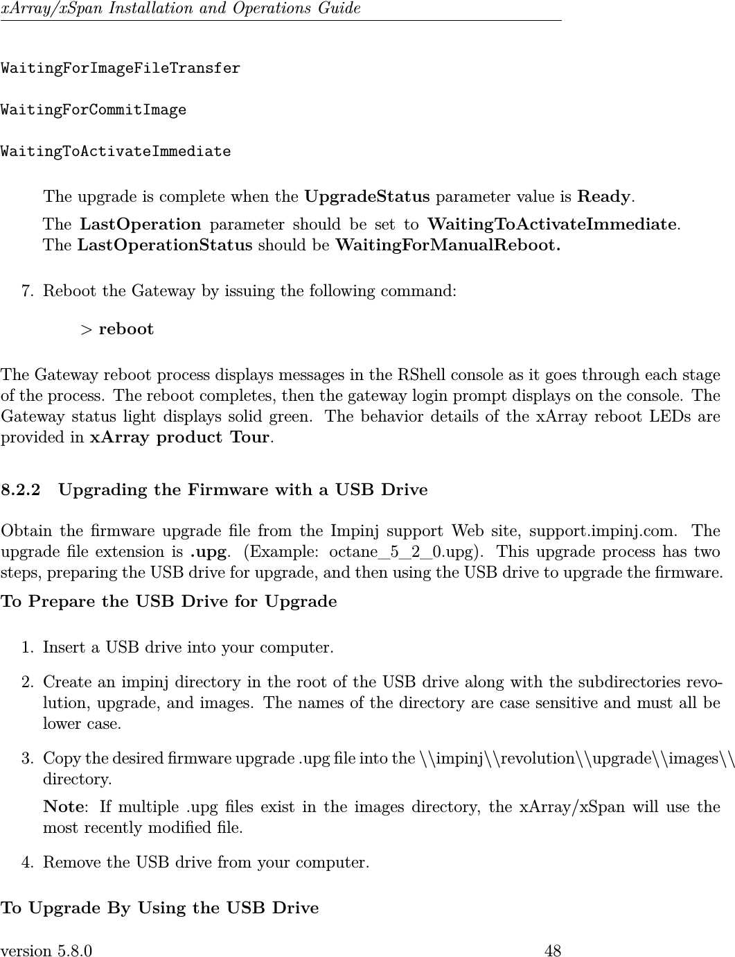 xArray/xSpan Installation and Operations GuideWaitingForImageFileTransferWaitingForCommitImageWaitingToActivateImmediateThe upgrade is complete when the UpgradeStatus parameter value is Ready.The LastOperation parameter should be set to WaitingToActivateImmediate.The LastOperationStatus should be WaitingForManualReboot.7. Reboot the Gateway by issuing the following command:&gt;rebootThe Gateway reboot process displays messages in the RShell console as it goes through each stageof the process. The reboot completes, then the gateway login prompt displays on the console. TheGateway status light displays solid green. The behavior details of the xArray reboot LEDs areprovided in xArray product Tour.8.2.2 Upgrading the Firmware with a USB DriveObtain the rmware upgrade le from the Impinj support Web site, support.impinj.com. Theupgrade le extension is .upg. (Example: octane_5_2_0.upg). This upgrade process has twosteps, preparing the USB drive for upgrade, and then using the USB drive to upgrade the rmware.To Prepare the USB Drive for Upgrade1. Insert a USB drive into your computer.2. Create an impinj directory in the root of the USB drive along with the subdirectories revo-lution, upgrade, and images. The names of the directory are case sensitive and must all belower case.3. Copy the desired rmware upgrade .upg le into the \\impinj\\revolution\\upgrade\\images\\directory.Note: If multiple .upg les exist in the images directory, the xArray/xSpan will use themost recently modied le.4. Remove the USB drive from your computer.To Upgrade By Using the USB Driveversion 5.8.0 48