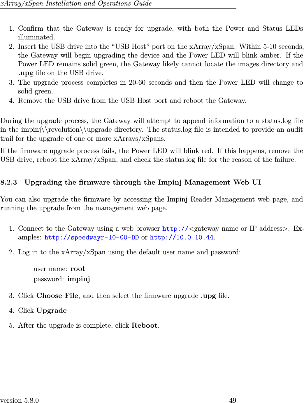xArray/xSpan Installation and Operations Guide1. Conrm that the Gateway is ready for upgrade, with both the Power and Status LEDsilluminated.2. Insert the USB drive into the “USB Host” port on the xArray/xSpan. Within 5-10 seconds,the Gateway will begin upgrading the device and the Power LED will blink amber. If thePower LED remains solid green, the Gateway likely cannot locate the images directory and.upg le on the USB drive.3. The upgrade process completes in 20-60 seconds and then the Power LED will change tosolid green.4. Remove the USB drive from the USB Host port and reboot the Gateway.During the upgrade process, the Gateway will attempt to append information to a status.log lein the impinj\\revolution\\upgrade directory. The status.log le is intended to provide an audittrail for the upgrade of one or more xArrays/xSpans.If the rmware upgrade process fails, the Power LED will blink red. If this happens, remove theUSB drive, reboot the xArray/xSpan, and check the status.log le for the reason of the failure.8.2.3 Upgrading the rmware through the Impinj Management Web UIYou can also upgrade the rmware by accessing the Impinj Reader Management web page, andrunning the upgrade from the management web page.1. Connect to the Gateway using a web browser http://&lt;gateway name or IP address&gt;. Ex-amples: http://speedwayr-10-00-DD or http://10.0.10.44.2. Log in to the xArray/xSpan using the default user name and password:user name: rootpassword: impinj3. Click Choose File, and then select the rmware upgrade .upg le.4. Click Upgrade5. After the upgrade is complete, click Reboot.version 5.8.0 49