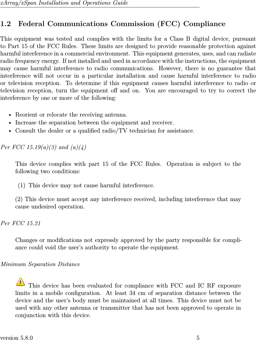 xArray/xSpan Installation and Operations Guide1.2 Federal Communications Commission (FCC) ComplianceThis equipment was tested and complies with the limits for a Class B digital device, pursuantto Part 15 of the FCC Rules. These limits are designed to provide reasonable protection againstharmful interference in a commercial environment. This equipment generates, uses, and can radiateradio frequency energy. If not installed and used in accordance with the instructions, the equipmentmay cause harmful interference to radio communications. However, there is no guarantee thatinterference will not occur in a particular installation and cause harmful interference to radioor television reception. To determine if this equipment causes harmful interference to radio ortelevision reception, turn the equipment o and on. You are encouraged to try to correct theinterference by one or more of the following:• Reorient or relocate the receiving antenna.• Increase the separation between the equipment and receiver.• Consult the dealer or a qualied radio/TV technician for assistance.Per FCC 15.19(a)(3) and (a)(4)This device complies with part 15 of the FCC Rules. Operation is subject to thefollowing two conditions:(1) This device may not cause harmful interference.(2) This device must accept any interference received, including interference that maycause undesired operation.Per FCC 15.21Changes or modications not expressly approved by the party responsible for compli-ance could void the user’s authority to operate the equipment.Minimum Separation DistanceThis device has been evaluated for compliance with FCC and IC RF exposurelimits in a mobile conguration. At least 34 cm of separation distance between thedevice and the user’s body must be maintained at all times. This device must not beused with any other antenna or transmitter that has not been approved to operate inconjunction with this device.version 5.8.0 5