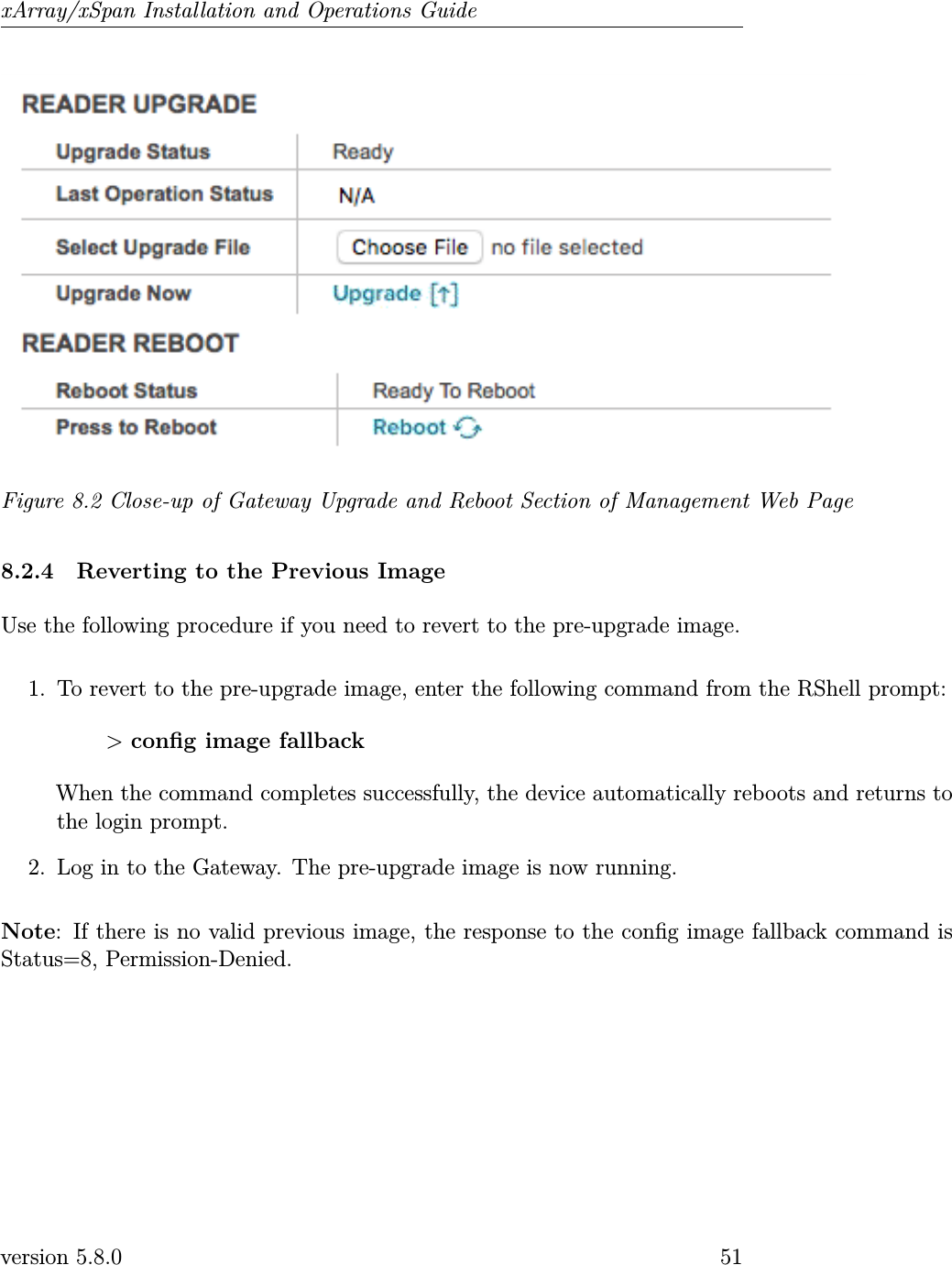 xArray/xSpan Installation and Operations GuideFigure 8.2 Close-up of Gateway Upgrade and Reboot Section of Management Web Page8.2.4 Reverting to the Previous ImageUse the following procedure if you need to revert to the pre-upgrade image.1. To revert to the pre-upgrade image, enter the following command from the RShell prompt:&gt;cong image fallbackWhen the command completes successfully, the device automatically reboots and returns tothe login prompt.2. Log in to the Gateway. The pre-upgrade image is now running.Note: If there is no valid previous image, the response to the cong image fallback command isStatus=8, Permission-Denied.version 5.8.0 51