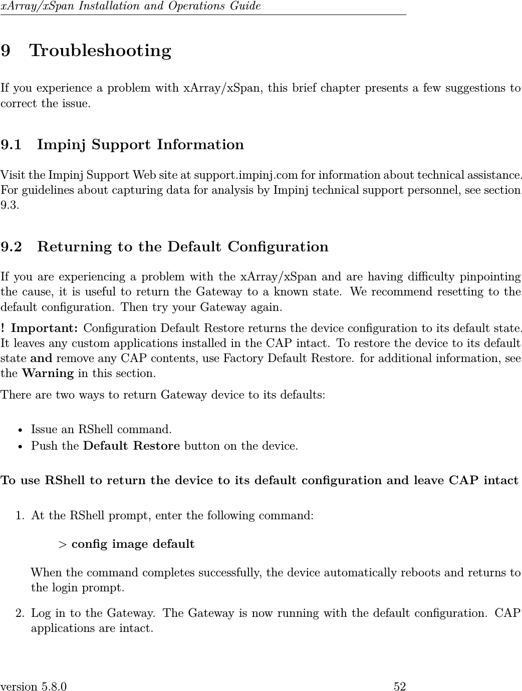 xArray/xSpan Installation and Operations Guide9 TroubleshootingIf you experience a problem with xArray/xSpan, this brief chapter presents a few suggestions tocorrect the issue.9.1 Impinj Support InformationVisit the Impinj Support Web site at support.impinj.com for information about technical assistance.For guidelines about capturing data for analysis by Impinj technical support personnel, see section9.3.9.2 Returning to the Default CongurationIf you are experiencing a problem with the xArray/xSpan and are having diculty pinpointingthe cause, it is useful to return the Gateway to a known state. We recommend resetting to thedefault conguration. Then try your Gateway again.! Important: Conguration Default Restore returns the device conguration to its default state.It leaves any custom applications installed in the CAP intact. To restore the device to its defaultstate and remove any CAP contents, use Factory Default Restore. for additional information, seethe Warning in this section.There are two ways to return Gateway device to its defaults:• Issue an RShell command.• Push the Default Restore button on the device.To use RShell to return the device to its default conguration and leave CAP intact1. At the RShell prompt, enter the following command:&gt;cong image defaultWhen the command completes successfully, the device automatically reboots and returns tothe login prompt.2. Log in to the Gateway. The Gateway is now running with the default conguration. CAPapplications are intact.version 5.8.0 52