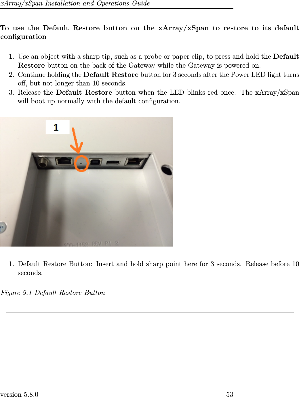 xArray/xSpan Installation and Operations GuideTo use the Default Restore button on the xArray/xSpan to restore to its defaultconguration1. Use an object with a sharp tip, such as a probe or paper clip, to press and hold the DefaultRestore button on the back of the Gateway while the Gateway is powered on.2. Continue holding the Default Restore button for 3 seconds after the Power LED light turnso, but not longer than 10 seconds.3. Release the Default Restore button when the LED blinks red once. The xArray/xSpanwill boot up normally with the default conguration.1. Default Restore Button: Insert and hold sharp point here for 3 seconds. Release before 10seconds.Figure 9.1 Default Restore Buttonversion 5.8.0 53