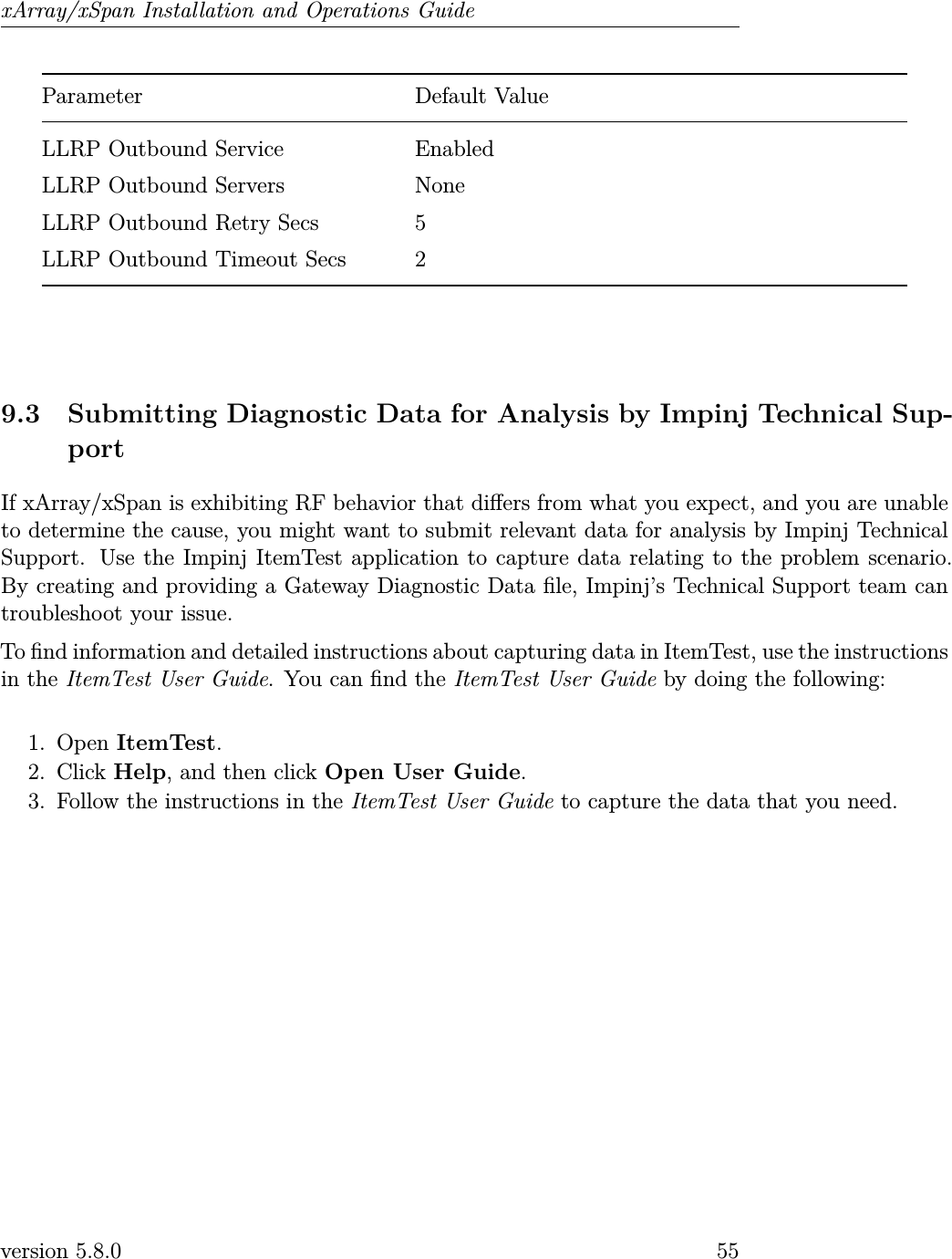 xArray/xSpan Installation and Operations GuideParameter Default ValueLLRP Outbound Service EnabledLLRP Outbound Servers NoneLLRP Outbound Retry Secs 5LLRP Outbound Timeout Secs 29.3 Submitting Diagnostic Data for Analysis by Impinj Technical Sup-portIf xArray/xSpan is exhibiting RF behavior that diers from what you expect, and you are unableto determine the cause, you might want to submit relevant data for analysis by Impinj TechnicalSupport. Use the Impinj ItemTest application to capture data relating to the problem scenario.By creating and providing a Gateway Diagnostic Data le, Impinj’s Technical Support team cantroubleshoot your issue.To nd information and detailed instructions about capturing data in ItemTest, use the instructionsin the ItemTest User Guide. You can nd the ItemTest User Guide by doing the following:1. Open ItemTest.2. Click Help, and then click Open User Guide.3. Follow the instructions in the ItemTest User Guide to capture the data that you need.version 5.8.0 55