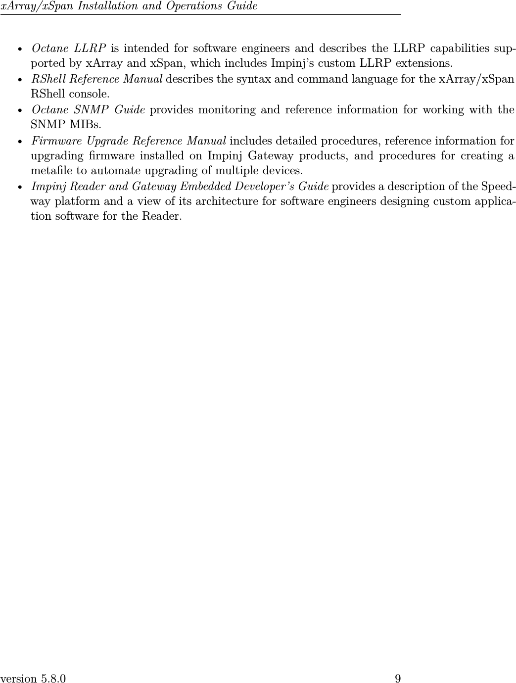 xArray/xSpan Installation and Operations Guide•Octane LLRP is intended for software engineers and describes the LLRP capabilities sup-ported by xArray and xSpan, which includes Impinj’s custom LLRP extensions.•RShell Reference Manual describes the syntax and command language for the xArray/xSpanRShell console.•Octane SNMP Guide provides monitoring and reference information for working with theSNMP MIBs.•Firmware Upgrade Reference Manual includes detailed procedures, reference information forupgrading rmware installed on Impinj Gateway products, and procedures for creating ametale to automate upgrading of multiple devices.•Impinj Reader and Gateway Embedded Developer’s Guide provides a description of the Speed-way platform and a view of its architecture for software engineers designing custom applica-tion software for the Reader.version 5.8.0 9