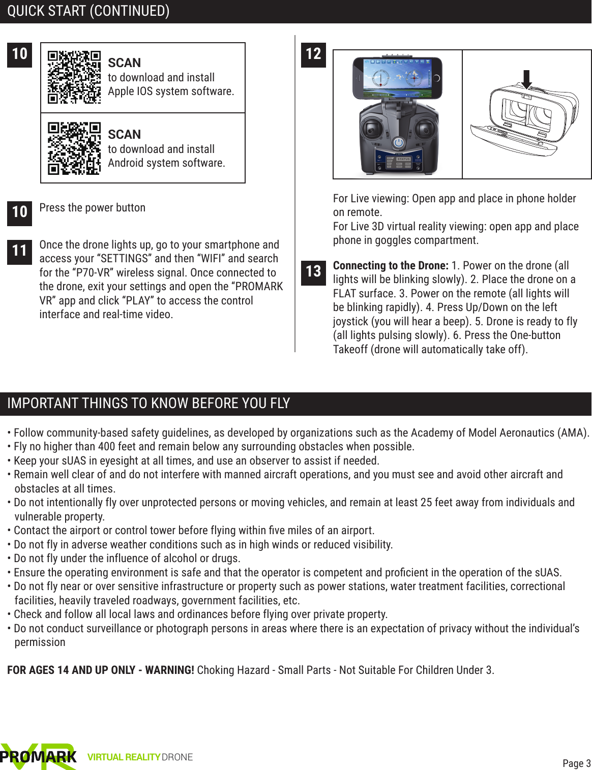 VIRTUAL REALITY DRONEQUICK START (CONTINUED)IMPORTANT THINGS TO KNOW BEFORE YOU FLYPage 312For Live viewing: Open app and place in phone holder on remote.For Live 3D virtual reality viewing: open app and place phone in goggles compartment.13 Connecting to the Drone: 1. Power on the drone (all lights will be blinking slowly). 2. Place the drone on a FLAT surface. 3. Power on the remote (all lights will be blinking rapidly). 4. Press Up/Down on the left joystick (you will hear a beep). 5. Drone is ready to fly (all lights pulsing slowly). 6. Press the One-button Takeoff (drone will automatically take off).• Follow community-based safety guidelines, as developed by organizations such as the Academy of Model Aeronautics (AMA).• Fly no higher than 400 feet and remain below any surrounding obstacles when possible.• Keep your sUAS in eyesight at all times, and use an observer to assist if needed.• Remain well clear of and do not interfere with manned aircraft operations, and you must see and avoid other aircraft and obstacles at all times.• Do not intentionally fly over unprotected persons or moving vehicles, and remain at least 25 feet away from individuals and vulnerable property.• Contact the airport or control tower before flying within ﬁve miles of an airport.• Do not fly in adverse weather conditions such as in high winds or reduced visibility.• Do not fly under the influence of alcohol or drugs.• Ensure the operating environment is safe and that the operator is competent and proﬁcient in the operation of the sUAS.• Do not fly near or over sensitive infrastructure or property such as power stations, water treatment facilities, correctional facilities, heavily traveled roadways, government facilities, etc.• Check and follow all local laws and ordinances before flying over private property.• Do not conduct surveillance or photograph persons in areas where there is an expectation of privacy without the individual’s permissionFOR AGES 14 AND UP ONLY - WARNING! Choking Hazard - Small Parts - Not Suitable For Children Under 3.1011 Once the drone lights up, go to your smartphone and access your “SETTINGS” and then “WIFI” and search for the “P70-VR” wireless signal. Once connected to the drone, exit your settings and open the “PROMARK VR” app and click “PLAY” to access the control interface and real-time video.10 Press the power buttonSCANto download and install Apple IOS system software.SCANto download and install Android system software.