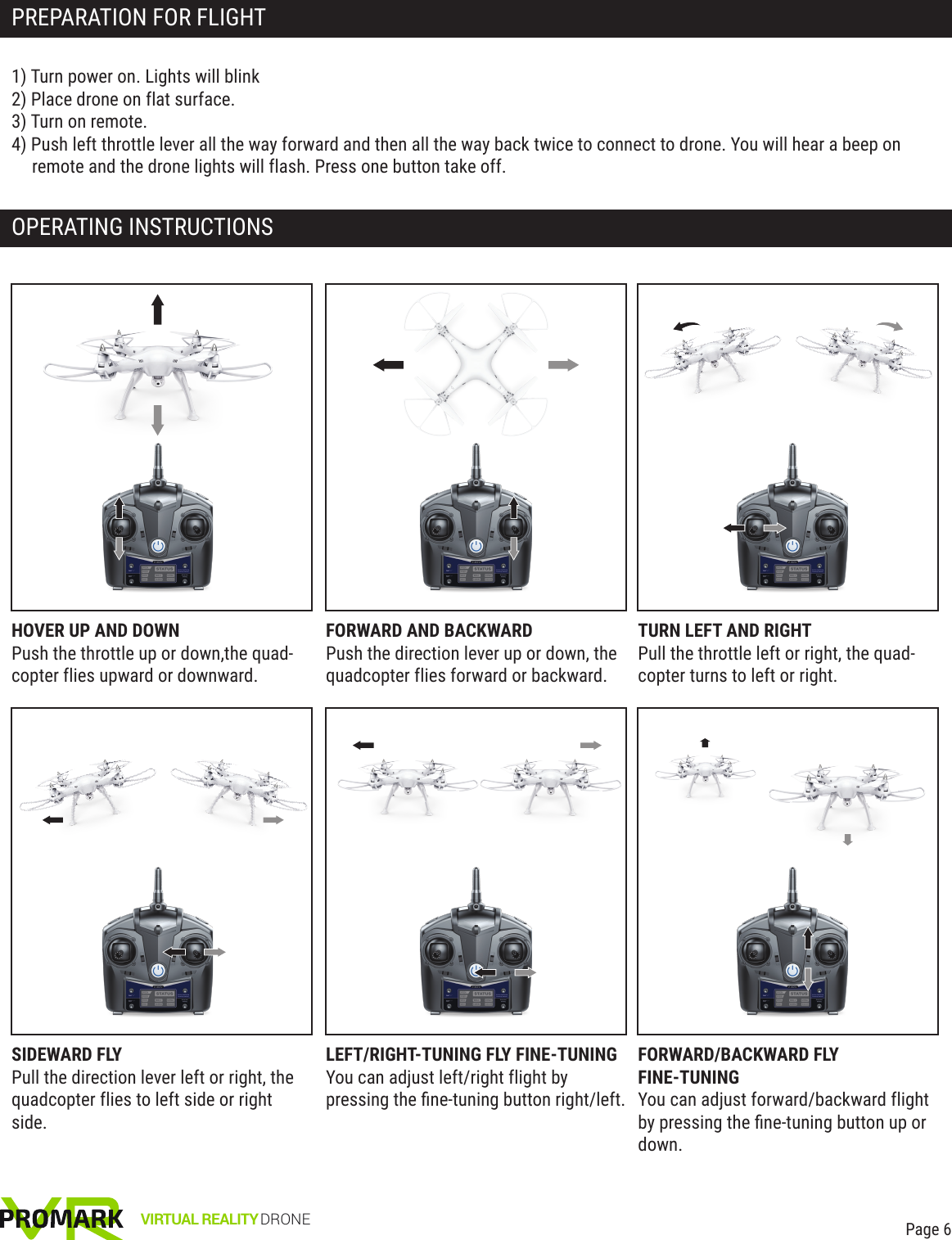 VIRTUAL REALITY DRONEPREPARATION FOR FLIGHT OPERATING INSTRUCTIONSPage 61) Turn power on. Lights will blink2) Place drone on flat surface.3) Turn on remote. 4) Push left throttle lever all the way forward and then all the way back twice to connect to drone. You will hear a beep on remote and the drone lights will flash. Press one button take off.HOVER UP AND DOWNPush the throttle up or down,the quad-copter flies upward or downward. FORWARD AND BACKWARDPush the direction lever up or down, the quadcopter flies forward or backward.  TURN LEFT AND RIGHTPull the throttle left or right, the quad-copter turns to left or right.SIDEWARD FLYPull the direction lever left or right, the quadcopter flies to left side or right side.LEFT/RIGHT-TUNING FLY FINE-TUNINGYou can adjust left/right flight by pressing the ﬁne-tuning button right/left. FORWARD/BACKWARD FLYFINE-TUNINGYou can adjust forward/backward flight by pressing the ﬁne-tuning button up or down.