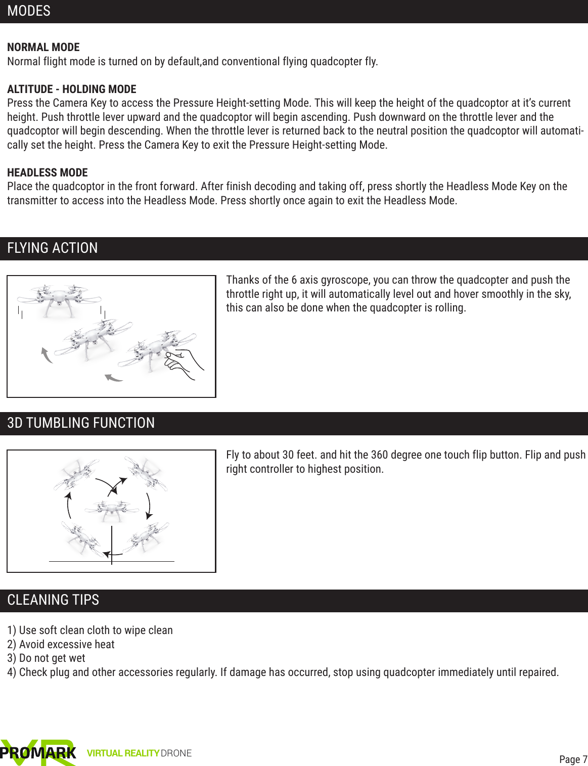 NORMAL MODENormal flight mode is turned on by default,and conventional flying quadcopter fly.ALTITUDE - HOLDING MODEPress the Camera Key to access the Pressure Height-setting Mode. This will keep the height of the quadcoptor at it’s current height. Push throttle lever upward and the quadcoptor will begin ascending. Push downward on the throttle lever and the quadcoptor will begin descending. When the throttle lever is returned back to the neutral position the quadcoptor will automati-cally set the height. Press the Camera Key to exit the Pressure Height-setting Mode.HEADLESS MODEPlace the quadcoptor in the front forward. After finish decoding and taking off, press shortly the Headless Mode Key on the transmitter to access into the Headless Mode. Press shortly once again to exit the Headless Mode.1) Use soft clean cloth to wipe clean2) Avoid excessive heat3) Do not get wet4) Check plug and other accessories regularly. If damage has occurred, stop using quadcopter immediately until repaired.Thanks of the 6 axis gyroscope, you can throw the quadcopter and push the throttle right up, it will automatically level out and hover smoothly in the sky, this can also be done when the quadcopter is rolling.VIRTUAL REALITY DRONEMODESFLYING ACTIONPage 7Fly to about 30 feet. and hit the 360 degree one touch flip button. Flip and push right controller to highest position.3D TUMBLING FUNCTIONCLEANING TIPS