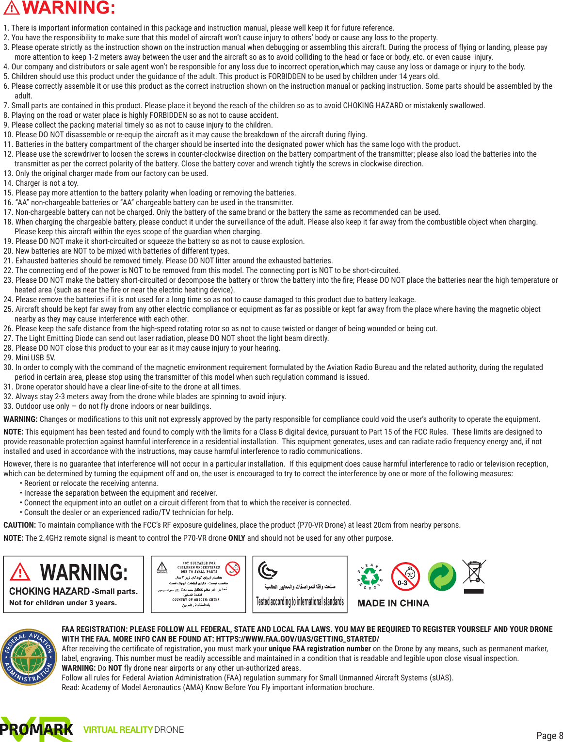 1. There is important information contained in this package and instruction manual, please well keep it for future reference.2. You have the responsibility to make sure that this model of aircraft won’t cause injury to others’ body or cause any loss to the property.3. Please operate strictly as the instruction shown on the instruction manual when debugging or assembling this aircraft. During the process of flying or landing, please pay more attention to keep 1-2 meters away between the user and the aircraft so as to avoid colliding to the head or face or body, etc. or even cause  injury.4. Our company and distributors or sale agent won’t be responsible for any loss due to incorrect operation,which may cause any loss or damage or injury to the body.5. Children should use this product under the guidance of the adult. This product is FORBIDDEN to be used by children under 14 years old.6. Please correctly assemble it or use this product as the correct instruction shown on the instruction manual or packing instruction. Some parts should be assembled by the adult.7. Small parts are contained in this product. Please place it beyond the reach of the children so as to avoid CHOKING HAZARD or mistakenly swallowed.8. Playing on the road or water place is highly FORBIDDEN so as not to cause accident.9. Please collect the packing material timely so as not to cause injury to the children.10. Please DO NOT disassemble or re-equip the aircraft as it may cause the breakdown of the aircraft during flying.11. Batteries in the battery compartment of the charger should be inserted into the designated power which has the same logo with the product.12. Please use the screwdriver to loosen the screws in counter-clockwise direction on the battery compartment of the transmitter; please also load the batteries into the transmitter as per the correct polarity of the battery. Close the battery cover and wrench tightly the screws in clockwise direction.13. Only the original charger made from our factory can be used.14. Charger is not a toy.15. Please pay more attention to the battery polarity when loading or removing the batteries.16. “AA” non-chargeable batteries or “AA” chargeable battery can be used in the transmitter.17. Non-chargeable battery can not be charged. Only the battery of the same brand or the battery the same as recommended can be used.18. When charging the chargeable battery, please conduct it under the surveillance of the adult. Please also keep it far away from the combustible object when charging. Please keep this aircraft within the eyes scope of the guardian when charging.19. Please DO NOT make it short-circuited or squeeze the battery so as not to cause explosion.20. New batteries are NOT to be mixed with batteries of different types.21. Exhausted batteries should be removed timely. Please DO NOT litter around the exhausted batteries.22. The connecting end of the power is NOT to be removed from this model. The connecting port is NOT to be short-circuited.23. Please DO NOT make the battery short-circuited or decompose the battery or throw the battery into the ﬁre; Please DO NOT place the batteries near the high temperature or heated area (such as near the ﬁre or near the electric heating device).24. Please remove the batteries if it is not used for a long time so as not to cause damaged to this product due to battery leakage.25. Aircraft should be kept far away from any other electric compliance or equipment as far as possible or kept far away from the place where having the magnetic object nearby as they may cause interference with each other.26. Please keep the safe distance from the high-speed rotating rotor so as not to cause twisted or danger of being wounded or being cut.27. The Light Emitting Diode can send out laser radiation, please DO NOT shoot the light beam directly.28. Please DO NOT close this product to your ear as it may cause injury to your hearing.29. Mini USB 5V.30. In order to comply with the command of the magnetic environment requirement formulated by the Aviation Radio Bureau and the related authority, during the regulated period in certain area, please stop using the transmitter of this model when such regulation command is issued.31. Drone operator should have a clear line-of-site to the drone at all times.32. Always stay 2-3 meters away from the drone while blades are spinning to avoid injury.33. Outdoor use only — do not fly drone indoors or near buildings.WARNING: Changes or modiﬁcations to this unit not expressly approved by the party responsible for compliance could void the user’s authority to operate the equipment.NOTE: This equipment has been tested and found to comply with the limits for a Class B digital device, pursuant to Part 15 of the FCC Rules.  These limits are designed to provide reasonable protection against harmful interference in a residential installation.  This equipment generates, uses and can radiate radio frequency energy and, if not installed and used in accordance with the instructions, may cause harmful interference to radio communications.However, there is no guarantee that interference will not occur in a particular installation.  If this equipment does cause harmful interference to radio or television reception, which can be determined by turning the equipment off and on, the user is encouraged to try to correct the interference by one or more of the following measures:• Reorient or relocate the receiving antenna.• Increase the separation between the equipment and receiver.• Connect the equipment into an outlet on a circuit different from that to which the receiver is connected.• Consult the dealer or an experienced radio/TV technician for help.CAUTION: To maintain compliance with the FCC’s RF exposure guidelines, place the product (P70-VR Drone) at least 20cm from nearby persons.NOTE: The 2.4GHz remote signal is meant to control the P70-VR drone ONLY and should not be used for any other purpose.VIRTUAL REALITY DRONE Page 8FAA REGISTRATION: PLEASE FOLLOW ALL FEDERAL, STATE AND LOCAL FAA LAWS. YOU MAY BE REQUIRED TO REGISTER YOURSELF AND YOUR DRONE WITH THE FAA. MORE INFO CAN BE FOUND AT: HTTPS://WWW.FAA.GOV/UAS/GETTING_STARTED/ After receiving the certiﬁcate of registration, you must mark your unique FAA registration number on the Drone by any means, such as permanent marker, label, engraving. This number must be readily accessible and maintained in a condition that is readable and legible upon close visual inspection.WARNING: Do NOT fly drone near airports or any other un-authorized areas.Follow all rules for Federal Aviation Administration (FAA) regulation summary for Small Unmanned Aircraft Systems (sUAS).Read: Academy of Model Aeronautics (AMA) Know Before You Fly important information brochure.