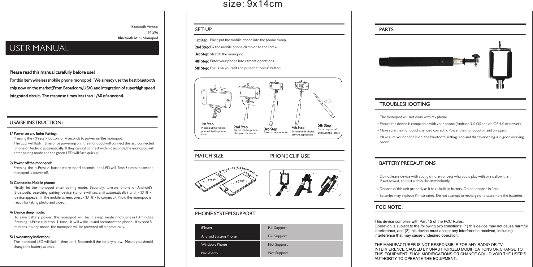 Please read this manual carefully before use!For this item wireless mobile phone monopod.  We already use the best bluetooth chip now on the market(From Broadcom,USA).and integration of superhigh speed integrated circuit. The response times less than 1/60 of a second.USAGE INSTRUCTION:SET-UP1st Step:  Place put the mobile phone into the phone clamp. Fix the mobile phone clamp on to the screw. 2nd Step: Stretch the monopod.3rd Step:  Enter your phone into camera operations.4th Step:  Focus on yourself and push the “press” button.5th Step:TROUBLESHOOTING   The monopod will not work with my phone. Ensure the device is compatible with your phone (Andriod 3.0 OS and or iOS 4.0 or newer)• Make sure the monopod is synced correctly. Power the monopod off and try again.• Make sure your phone is on, the Bluetooth setting is on and that everything is in good working •order.BATTERY PRECAUTIONS Do not leave device with young children or pets who could play with or swallow them. contact a physician immediately.If swallowed, Dispose of this unit properly as it has a built-in battery. Do not dispose in res. Batteries may explode if mistreated. Do not attempt to recharge or disassemble the batteries. size: 9x14cmMATCH SIZE PHONE CLIP USE3. 5 in ch5.8 in ch5.8 in coht  mhcanti c5h.  3USER MANUALPARTSBluetooth VersionTM 596Bluetooth Mini MonopodPHONE SYSTEM SUPPORTiPhone Full SupportAndroid System Phone Full SupportWindows Phone Not SupportNot SupportBlackBerryPRESS1st StepPlease put the mobile phone into the phone clamp2nd StepFix the mobile phone clamp on the screw3rd StepStretch the monopod4th StepEnter mobile phone camera application5th StepFocus on yourself and push the “press”1/  Power on and Enter Pairing:    Pressing the &lt;Press&gt; button for 4 seconds to power on the monopod.    The LED will ash 1 time once powering on,  the monopod will connect the last  connected     Iphone or Android automatically. If they cannot connect within 6seconds,the monopod will     enter pairing mode and the green LED will ash quickly.2/ Power off the monopod:    Pressing  the  &lt;Press&gt;  button more than 4 seconds,  the LED will  ash 3 times means the     monopod is power off.3/ Connect to Mobile phone:     Firstly,  let  the  monopod  enter  pairing  mode.  Secondly,  turn on  Iphone  or  Android’s      Bluetooth,  searching  pairing  device  (Iphone will search it automatically)  until  &lt;D18&gt;      device appears.  In the mobile screen, press &lt;D18&gt; to connect it. Now the monopod is      ready for taking photo and video .4/ Device sleep mode:     To  save  battery  power,  the  monopod  will  be  in  sleep  mode if not using in 10 minutes.      Pressing  &lt;Press&gt; button  1  time,  it  will wake up and reconnect the phone.  If exceed 5      minutes in sleep mode, the monopod will be powered off automatically.5/ Low battery Indication:    The monopod LED will ash 1 time per 1.5seconds if the battery is low.  Means you should     change the battery at once. This device complies with Part 15 of the FCC Rules.Operation is subject to the following two conditions: (1) this device may not cause harmful interference, and (2) this device must accept any interference received, including interference that may cause undesired operation.THE MANUFACTURER IS NOT RESPONSIBLE FOR ANY RADIO OR TV INTERFERENCE CAUSED BY UNAUTHORIZED MODIFICATIONS OR CHANGE TO THIS EQUIPMENT. SUCH MODIFICATIONS OR CHANGE COULD VOID THE USER’S AUTHORITY TO OPERATE THE EQUIPMENT.FCC NOTE：