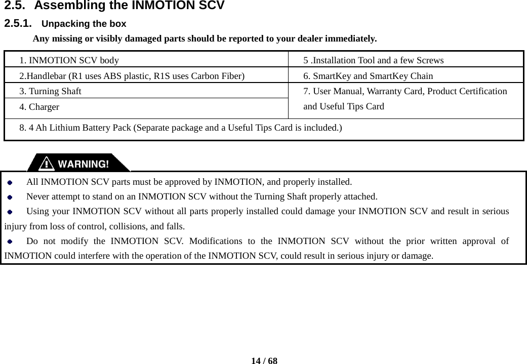    14 / 68  2.5. Assembling the INMOTION SCV 2.5.1. Unpacking the box Any missing or visibly damaged parts should be reported to your dealer immediately.  1. INMOTION SCV body 5 .Installation Tool and a few Screws 2.Handlebar (R1 uses ABS plastic, R1S uses Carbon Fiber) 6. SmartKey and SmartKey Chain 3. Turning Shaft 7. User Manual, Warranty Card, Product Certification and Useful Tips Card 4. Charger 8. 4 Ah Lithium Battery Pack (Separate package and a Useful Tips Card is included.)    All INMOTION SCV parts must be approved by INMOTION, and properly installed.  Never attempt to stand on an INMOTION SCV without the Turning Shaft properly attached.  Using your INMOTION SCV without all parts properly installed could damage your INMOTION SCV and result in serious injury from loss of control, collisions, and falls.  Do not modify the INMOTION SCV. Modifications to the INMOTION SCV without the prior written approval of INMOTION could interfere with the operation of the INMOTION SCV, could result in serious injury or damage.     