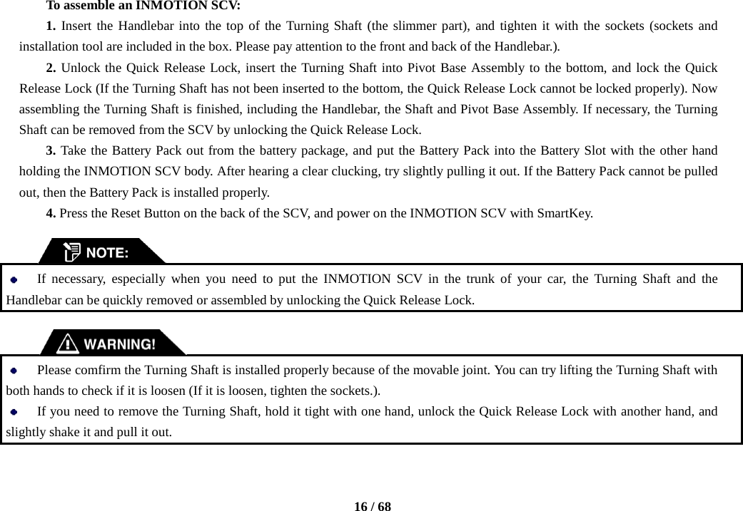    16 / 68  To assemble an INMOTION SCV: 1. Insert the Handlebar into the top of the Turning Shaft (the slimmer part), and tighten it with the sockets (sockets and installation tool are included in the box. Please pay attention to the front and back of the Handlebar.).   2. Unlock the Quick Release Lock, insert the Turning Shaft into Pivot Base Assembly to the bottom, and lock the Quick Release Lock (If the Turning Shaft has not been inserted to the bottom, the Quick Release Lock cannot be locked properly). Now assembling the Turning Shaft is finished, including the Handlebar, the Shaft and Pivot Base Assembly. If necessary, the Turning Shaft can be removed from the SCV by unlocking the Quick Release Lock. 3. Take the Battery Pack out from the battery package, and put the Battery Pack into the Battery Slot with the other hand holding the INMOTION SCV body. After hearing a clear clucking, try slightly pulling it out. If the Battery Pack cannot be pulled out, then the Battery Pack is installed properly. 4. Press the Reset Button on the back of the SCV, and power on the INMOTION SCV with SmartKey.    If  necessary,  especially when you need to put the INMOTION SCV in the trunk of your car, the Turning Shaft and the Handlebar can be quickly removed or assembled by unlocking the Quick Release Lock.      Please comfirm the Turning Shaft is installed properly because of the movable joint. You can try lifting the Turning Shaft with both hands to check if it is loosen (If it is loosen, tighten the sockets.).  If you need to remove the Turning Shaft, hold it tight with one hand, unlock the Quick Release Lock with another hand, and slightly shake it and pull it out. 