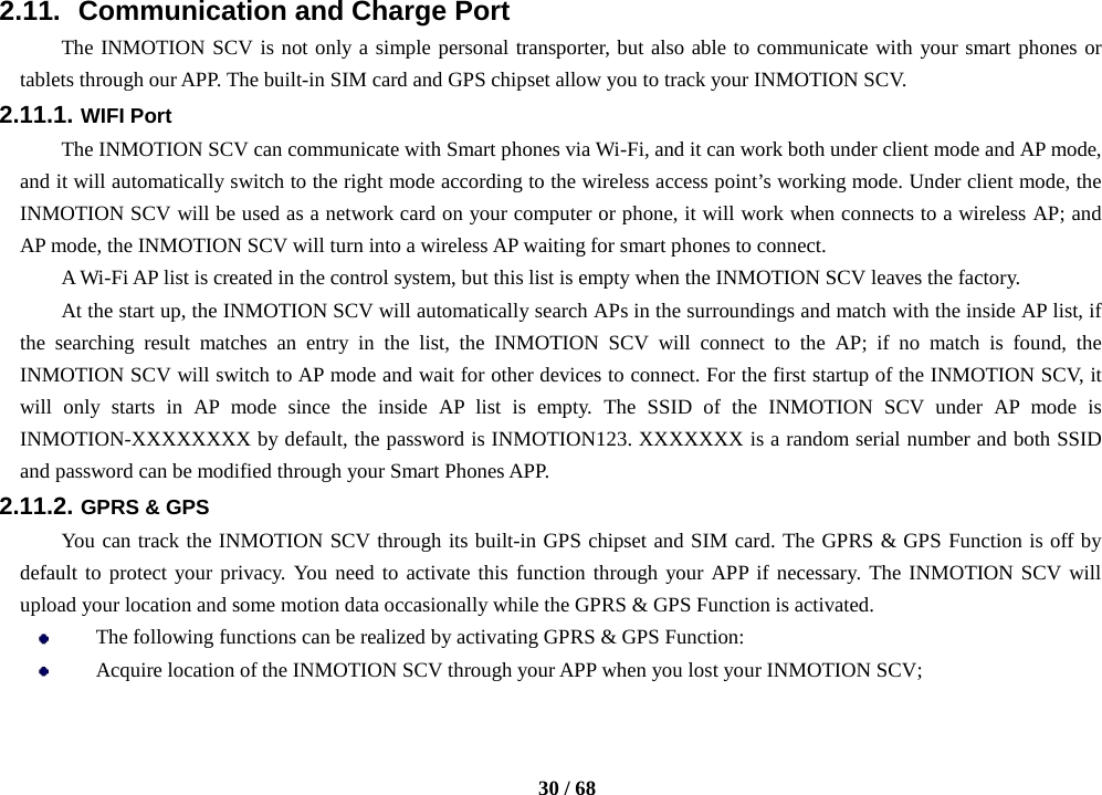    30 / 68  2.11.   Communication and Charge Port The INMOTION SCV is not only a simple personal transporter, but also able to communicate with your smart phones or tablets through our APP. The built-in SIM card and GPS chipset allow you to track your INMOTION SCV. 2.11.1. WIFI Port The INMOTION SCV can communicate with Smart phones via Wi-Fi, and it can work both under client mode and AP mode, and it will automatically switch to the right mode according to the wireless access point’s working mode. Under client mode, the INMOTION SCV will be used as a network card on your computer or phone, it will work when connects to a wireless AP; and AP mode, the INMOTION SCV will turn into a wireless AP waiting for smart phones to connect. A Wi-Fi AP list is created in the control system, but this list is empty when the INMOTION SCV leaves the factory. At the start up, the INMOTION SCV will automatically search APs in the surroundings and match with the inside AP list, if the searching result matches an entry in the list, the INMOTION SCV will connect to the AP; if no match is found, the INMOTION SCV will switch to AP mode and wait for other devices to connect. For the first startup of the INMOTION SCV, it will only starts in AP mode since the inside AP list is empty. The SSID of the INMOTION SCV under AP mode is INMOTION-XXXXXXXX by default, the password is INMOTION123. XXXXXXX is a random serial number and both SSID and password can be modified through your Smart Phones APP. 2.11.2. GPRS &amp; GPS   You can track the INMOTION SCV through its built-in GPS chipset and SIM card. The GPRS &amp; GPS Function is off by default to protect your privacy. You need to activate this function through your APP if necessary. The INMOTION SCV will upload your location and some motion data occasionally while the GPRS &amp; GPS Function is activated.    The following functions can be realized by activating GPRS &amp; GPS Function:  Acquire location of the INMOTION SCV through your APP when you lost your INMOTION SCV; 