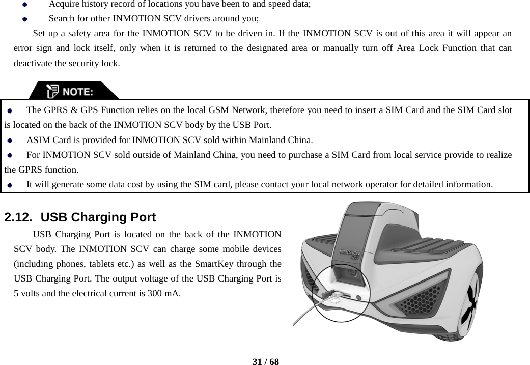    31 / 68   Acquire history record of locations you have been to and speed data;    Search for other INMOTION SCV drivers around you; Set up a safety area for the INMOTION SCV to be driven in. If the INMOTION SCV is out of this area it will appear an error sign and lock itself, only when it is returned to the designated area or manually turn off Area Lock Function that can deactivate the security lock.    The GPRS &amp; GPS Function relies on the local GSM Network, therefore you need to insert a SIM Card and the SIM Card slot is located on the back of the INMOTION SCV body by the USB Port.  ASIM Card is provided for INMOTION SCV sold within Mainland China.  For INMOTION SCV sold outside of Mainland China, you need to purchase a SIM Card from local service provide to realize the GPRS function.  It will generate some data cost by using the SIM card, please contact your local network operator for detailed information.  2.12.   USB Charging Port USB Charging Port is located on the back of the INMOTION SCV body. The INMOTION SCV can charge some mobile devices (including phones, tablets etc.) as well as the SmartKey through the USB Charging Port. The output voltage of the USB Charging Port is 5 volts and the electrical current is 300 mA.  