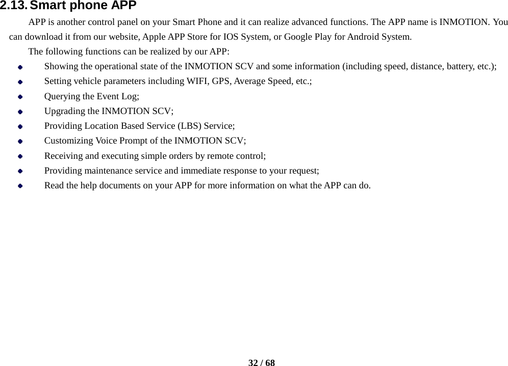    32 / 68  2.13. Smart phone APP APP is another control panel on your Smart Phone and it can realize advanced functions. The APP name is INMOTION. You can download it from our website, Apple APP Store for IOS System, or Google Play for Android System. The following functions can be realized by our APP:  Showing the operational state of the INMOTION SCV and some information (including speed, distance, battery, etc.);  Setting vehicle parameters including WIFI, GPS, Average Speed, etc.;  Querying the Event Log;  Upgrading the INMOTION SCV;  Providing Location Based Service (LBS) Service;  Customizing Voice Prompt of the INMOTION SCV;  Receiving and executing simple orders by remote control;  Providing maintenance service and immediate response to your request;  Read the help documents on your APP for more information on what the APP can do.         
