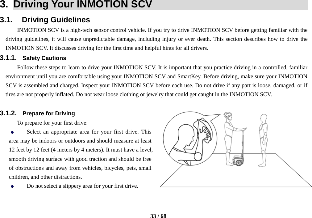    33 / 68  3.  Driving Your INMOTION SCV                                    3.1.    Driving Guidelines INMOTION SCV is a high-tech sensor control vehicle. If you try to drive INMOTION SCV before getting familiar with the driving guidelines, it will cause unpredictable damage, including injury or ever death. This section describes how to drive the INMOTION SCV. It discusses driving for the first time and helpful hints for all drivers. 3.1.1. Safety Cautions Follow these steps to learn to drive your INMOTION SCV. It is important that you practice driving in a controlled, familiar environment until you are comfortable using your INMOTION SCV and SmartKey. Before driving, make sure your INMOTION SCV is assembled and charged. Inspect your INMOTION SCV before each use. Do not drive if any part is loose, damaged, or if tires are not properly inflated. Do not wear loose clothing or jewelry that could get caught in the INMOTION SCV.  3.1.2. Prepare for Driving To prepare for your first drive:  Select an appropriate area for your first drive. This area may be indoors or outdoors and should measure at least 12 feet by 12 feet (4 meters by 4 meters). It must have a level, smooth driving surface with good traction and should be free of obstructions and away from vehicles, bicycles, pets, small children, and other distractions.  Do not select a slippery area for your first drive. 