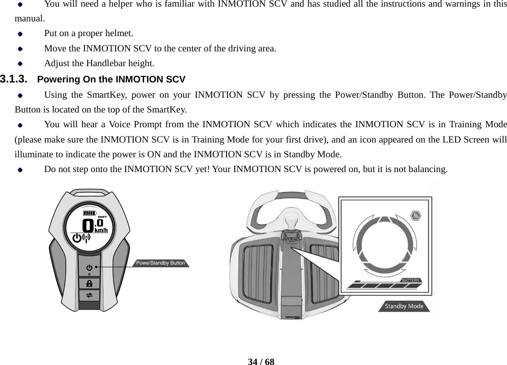    34 / 68   You will need a helper who is familiar with INMOTION SCV and has studied all the instructions and warnings in this manual.  Put on a proper helmet.  Move the INMOTION SCV to the center of the driving area.  Adjust the Handlebar height. 3.1.3. Powering On the INMOTION SCV  Using the SmartKey, power on your INMOTION SCV by pressing the Power/Standby Button. The Power/Standby Button is located on the top of the SmartKey.  You will hear a Voice Prompt from the INMOTION SCV which indicates the INMOTION SCV is in Training Mode (please make sure the INMOTION SCV is in Training Mode for your first drive), and an icon appeared on the LED Screen will illuminate to indicate the power is ON and the INMOTION SCV is in Standby Mode.    Do not step onto the INMOTION SCV yet! Your INMOTION SCV is powered on, but it is not balancing.         