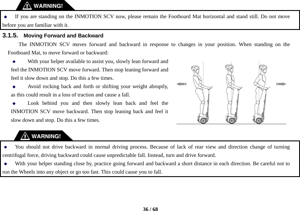    36 / 68    If you are standing on the INMOTION SCV now, please remain the Footboard Mat horizontal and stand still. Do not move before you are familiar with it. 3.1.5. Moving Forward and Backward The INMOTION SCV moves forward and backward in response to changes in your position. When standing on the Footboard Mat, to move forward or backward:  With your helper available to assist you, slowly lean forward and feel the INMOTION SCV move forward. Then stop leaning forward and feel it slow down and stop. Do this a few times.  Avoid rocking back and forth or shifting your weight abruptly, as this could result in a loss of traction and cause a fall.  Look behind you and then slowly lean back and feel the INMOTION SCV move backward. Then stop leaning back and feel it slow down and stop. Do this a few times.    You should not drive backward in normal driving process. Because of lack of rear view and direction change of turning centrifugal force, driving backward could cause unpredictable fall. Instead, turn and drive forward.  With your helper standing close by, practice going forward and backward a short distance in each direction. Be careful not to run the Wheels into any object or go too fast. This could cause you to fall. 