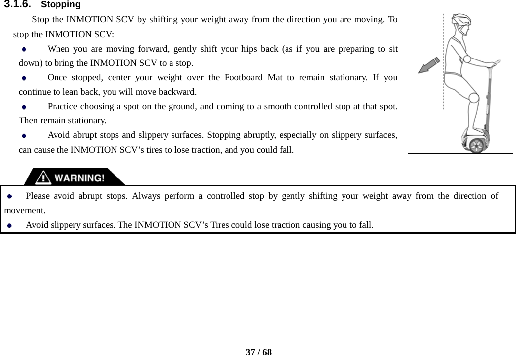    37 / 68  3.1.6. Stopping Stop the INMOTION SCV by shifting your weight away from the direction you are moving. To stop the INMOTION SCV:  When you are moving forward, gently shift your hips back (as if you are preparing to sit down) to bring the INMOTION SCV to a stop.  Once stopped, center your weight over the Footboard Mat to remain stationary. If you continue to lean back, you will move backward.  Practice choosing a spot on the ground, and coming to a smooth controlled stop at that spot. Then remain stationary.  Avoid abrupt stops and slippery surfaces. Stopping abruptly, especially on slippery surfaces, can cause the INMOTION SCV’s tires to lose traction, and you could fall.    Please avoid abrupt stops. Always perform a controlled stop by gently shifting your weight away from the direction of movement.  Avoid slippery surfaces. The INMOTION SCV’s Tires could lose traction causing you to fall.      