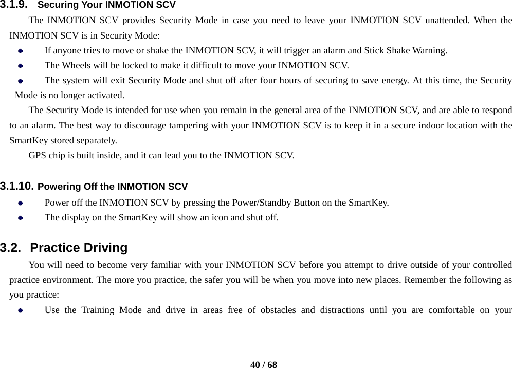    40 / 68  3.1.9. Securing Your INMOTION SCV The INMOTION SCV provides Security Mode in case you need to leave your INMOTION SCV unattended. When the INMOTION SCV is in Security Mode:  If anyone tries to move or shake the INMOTION SCV, it will trigger an alarm and Stick Shake Warning.  The Wheels will be locked to make it difficult to move your INMOTION SCV.  The system will exit Security Mode and shut off after four hours of securing to save energy. At this time, the Security Mode is no longer activated.   The Security Mode is intended for use when you remain in the general area of the INMOTION SCV, and are able to respond to an alarm. The best way to discourage tampering with your INMOTION SCV is to keep it in a secure indoor location with the SmartKey stored separately. GPS chip is built inside, and it can lead you to the INMOTION SCV.  3.1.10. Powering Off the INMOTION SCV  Power off the INMOTION SCV by pressing the Power/Standby Button on the SmartKey.  The display on the SmartKey will show an icon and shut off.  3.2. Practice Driving You will need to become very familiar with your INMOTION SCV before you attempt to drive outside of your controlled practice environment. The more you practice, the safer you will be when you move into new places. Remember the following as you practice:  Use the Training Mode and drive in areas free of obstacles and distractions until you are comfortable on your 