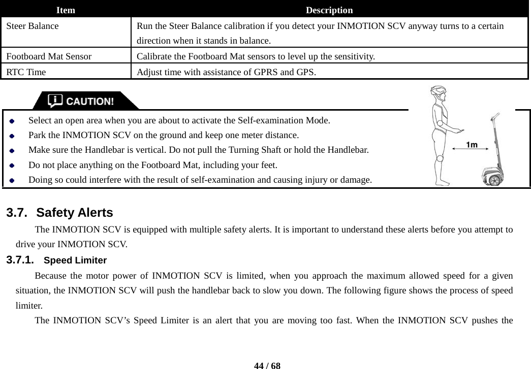    44 / 68  Item Description Steer Balance Run the Steer Balance calibration if you detect your INMOTION SCV anyway turns to a certain direction when it stands in balance. Footboard Mat Sensor Calibrate the Footboard Mat sensors to level up the sensitivity. RTC Time Adjust time with assistance of GPRS and GPS.    Select an open area when you are about to activate the Self-examination Mode.  Park the INMOTION SCV on the ground and keep one meter distance.  Make sure the Handlebar is vertical. Do not pull the Turning Shaft or hold the Handlebar.  Do not place anything on the Footboard Mat, including your feet.  Doing so could interfere with the result of self-examination and causing injury or damage.  3.7. Safety Alerts The INMOTION SCV is equipped with multiple safety alerts. It is important to understand these alerts before you attempt to drive your INMOTION SCV. 3.7.1. Speed Limiter Because the motor power of INMOTION SCV is limited, when you approach the maximum allowed speed for a given situation, the INMOTION SCV will push the handlebar back to slow you down. The following figure shows the process of speed limiter. The INMOTION SCV’s Speed Limiter is an alert that you are moving too fast. When the INMOTION SCV pushes the 