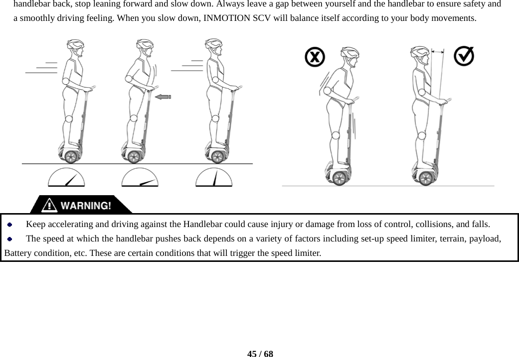    45 / 68  handlebar back, stop leaning forward and slow down. Always leave a gap between yourself and the handlebar to ensure safety and a smoothly driving feeling. When you slow down, INMOTION SCV will balance itself according to your body movements.               Keep accelerating and driving against the Handlebar could cause injury or damage from loss of control, collisions, and falls.    The speed at which the handlebar pushes back depends on a variety of factors including set-up speed limiter, terrain, payload, Battery condition, etc. These are certain conditions that will trigger the speed limiter.    