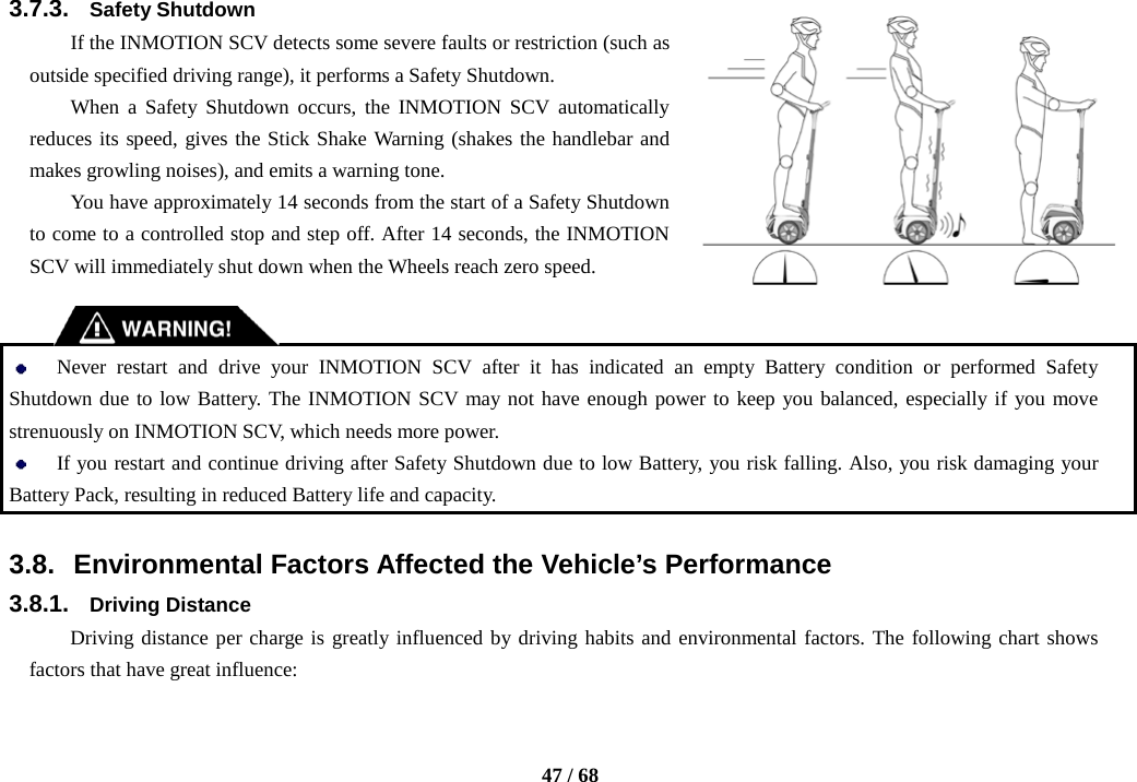    47 / 68  3.7.3. Safety Shutdown If the INMOTION SCV detects some severe faults or restriction (such as outside specified driving range), it performs a Safety Shutdown. When a Safety Shutdown occurs, the INMOTION SCV automatically reduces its speed, gives the Stick Shake Warning (shakes the handlebar and makes growling noises), and emits a warning tone. You have approximately 14 seconds from the start of a Safety Shutdown to come to a controlled stop and step off. After 14 seconds, the INMOTION SCV will immediately shut down when the Wheels reach zero speed.    Never restart and drive your INMOTION SCV after it has indicated an empty Battery condition or performed Safety Shutdown due to low Battery. The INMOTION SCV may not have enough power to keep you balanced, especially if you move strenuously on INMOTION SCV, which needs more power.    If you restart and continue driving after Safety Shutdown due to low Battery, you risk falling. Also, you risk damaging your Battery Pack, resulting in reduced Battery life and capacity.    3.8. Environmental Factors Affected the Vehicle’s Performance 3.8.1. Driving Distance Driving distance per charge is greatly influenced by driving habits and environmental factors. The following chart shows factors that have great influence: 