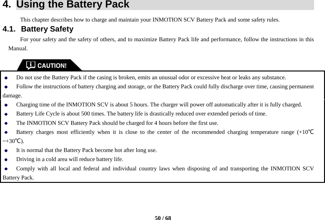    50 / 68  4.  Using the Battery Pack                                            This chapter describes how to charge and maintain your INMOTION SCV Battery Pack and some safety rules. 4.1. Battery Safety For your safety and the safety of others, and to maximize Battery Pack life and performance, follow the instructions in this Manual.    Do not use the Battery Pack if the casing is broken, emits an unusual odor or excessive heat or leaks any substance.  Follow the instructions of battery charging and storage, or the Battery Pack could fully discharge over time, causing permanent damage.    Charging time of the INMOTION SCV is about 5 hours. The charger will power off automatically after it is fully charged.  Battery Life Cycle is about 500 times. The battery life is drastically reduced over extended periods of time.    The INMOTION SCV Battery Pack should be charged for 4 hours before the first use.  Battery  charges  most efficiently when it is close to the center of the recommended charging temperature range (+10℃~+30℃).  It is normal that the Battery Pack become hot after long use.  Driving in a cold area will reduce battery life.  Comply with all local and federal and individual country laws when disposing of and transporting the INMOTION SCV Battery Pack.  