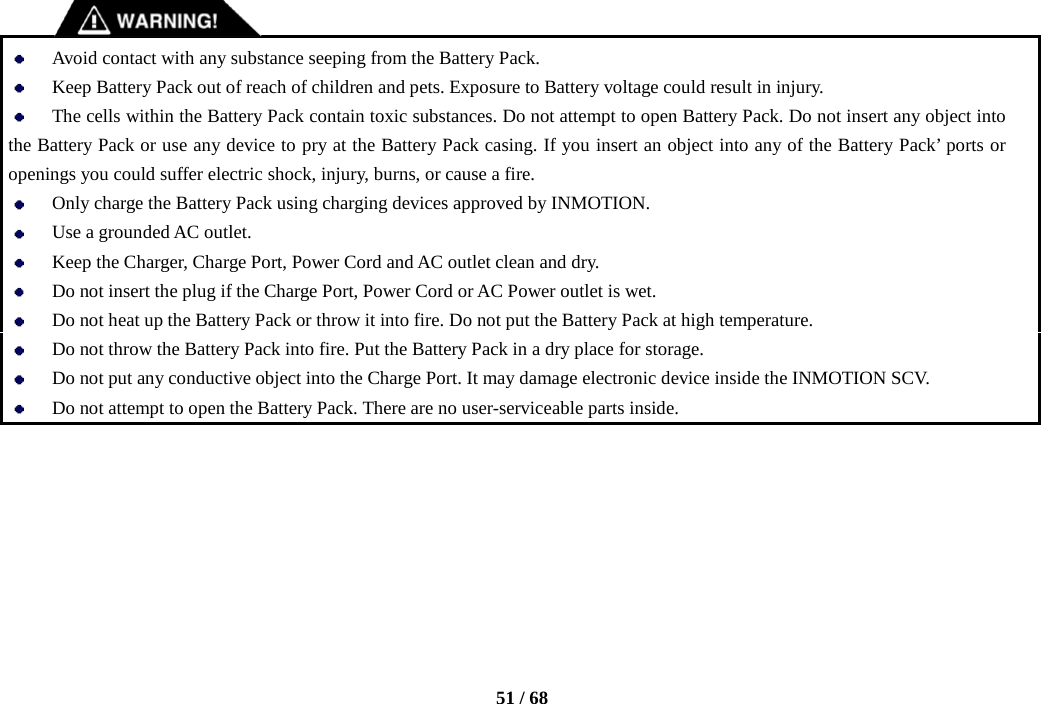    51 / 68     Avoid contact with any substance seeping from the Battery Pack.  Keep Battery Pack out of reach of children and pets. Exposure to Battery voltage could result in injury.  The cells within the Battery Pack contain toxic substances. Do not attempt to open Battery Pack. Do not insert any object into the Battery Pack or use any device to pry at the Battery Pack casing. If you insert an object into any of the Battery Pack’ ports or openings you could suffer electric shock, injury, burns, or cause a fire.    Only charge the Battery Pack using charging devices approved by INMOTION.  Use a grounded AC outlet.  Keep the Charger, Charge Port, Power Cord and AC outlet clean and dry.  Do not insert the plug if the Charge Port, Power Cord or AC Power outlet is wet.  Do not heat up the Battery Pack or throw it into fire. Do not put the Battery Pack at high temperature.  Do not throw the Battery Pack into fire. Put the Battery Pack in a dry place for storage.  Do not put any conductive object into the Charge Port. It may damage electronic device inside the INMOTION SCV.  Do not attempt to open the Battery Pack. There are no user-serviceable parts inside.       