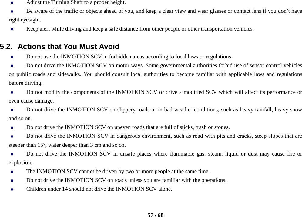    57 / 68   Adjust the Turning Shaft to a proper height.  Be aware of the traffic or objects ahead of you, and keep a clear view and wear glasses or contact lens if you don’t have right eyesight.  Keep alert while driving and keep a safe distance from other people or other transportation vehicles.  5.2. Actions that You Must Avoid  Do not use the INMOTION SCV in forbidden areas according to local laws or regulations.    Do not drive the INMOTION SCV on motor ways. Some governmental authorities forbid use of sensor control vehicles on public roads and sidewalks. You should consult local authorities to become familiar with applicable laws and regulations before driving.  Do not modify the components of the INMOTION SCV or drive a modified SCV which will affect its performance or even cause damage.  Do not drive the INMOTION SCV on slippery roads or in bad weather conditions, such as heavy rainfall, heavy snow and so on.  Do not drive the INMOTION SCV on uneven roads that are full of sticks, trash or stones.  Do not drive the INMOTION SCV in dangerous environment, such as road with pits and cracks, steep slopes that are steeper than 15°, water deeper than 3 cm and so on.  Do not drive the INMOTION SCV in unsafe places where  flammable gas, steam, liquid or dust may cause fire or explosion.  The INMOTION SCV cannot be driven by two or more people at the same time.  Do not drive the INMOTION SCV on roads unless you are familiar with the operations.  Children under 14 should not drive the INMOTION SCV alone. 