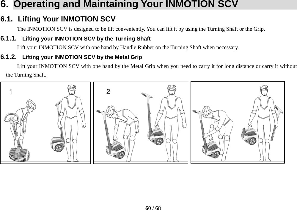    60 / 68  6.  Operating and Maintaining Your INMOTION SCV              6.1. Lifting Your INMOTION SCV The INMOTION SCV is designed to be lift conveniently. You can lift it by using the Turning Shaft or the Grip. 6.1.1. Lifting your INMOTION SCV by the Turning Shaft Lift your INMOTION SCV with one hand by Handle Rubber on the Turning Shaft when necessary. 6.1.2. Lifting your INMOTION SCV by the Metal Grip Lift your INMOTION SCV with one hand by the Metal Grip when you need to carry it for long distance or carry it without the Turning Shaft.             