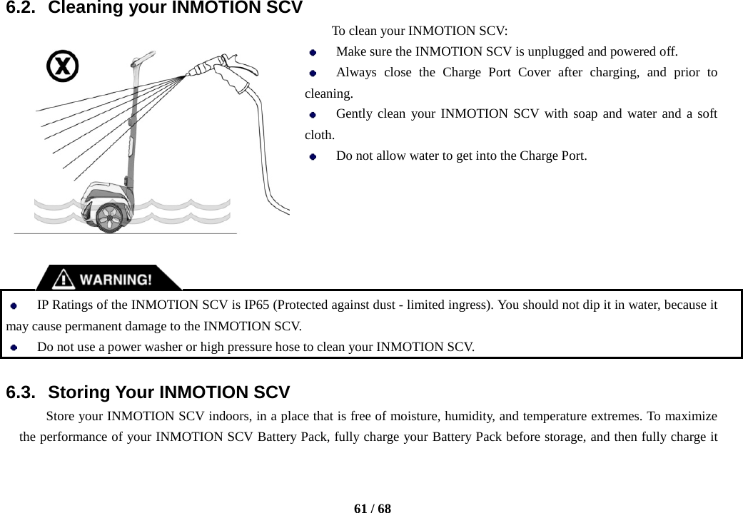    61 / 68  6.2. Cleaning your INMOTION SCV To clean your INMOTION SCV:  Make sure the INMOTION SCV is unplugged and powered off.  Always close the Charge Port Cover after charging, and prior to cleaning.    Gently clean your INMOTION SCV with soap and water and a soft cloth.  Do not allow water to get into the Charge Port.        IP Ratings of the INMOTION SCV is IP65 (Protected against dust - limited ingress). You should not dip it in water, because it may cause permanent damage to the INMOTION SCV.  Do not use a power washer or high pressure hose to clean your INMOTION SCV.  6.3. Storing Your INMOTION SCV Store your INMOTION SCV indoors, in a place that is free of moisture, humidity, and temperature extremes. To maximize the performance of your INMOTION SCV Battery Pack, fully charge your Battery Pack before storage, and then fully charge it 