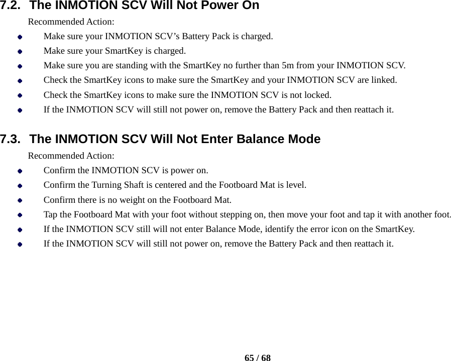    65 / 68  7.2. The INMOTION SCV Will Not Power On Recommended Action:  Make sure your INMOTION SCV’s Battery Pack is charged.  Make sure your SmartKey is charged.  Make sure you are standing with the SmartKey no further than 5m from your INMOTION SCV.  Check the SmartKey icons to make sure the SmartKey and your INMOTION SCV are linked.  Check the SmartKey icons to make sure the INMOTION SCV is not locked.  If the INMOTION SCV will still not power on, remove the Battery Pack and then reattach it.  7.3. The INMOTION SCV Will Not Enter Balance Mode Recommended Action:  Confirm the INMOTION SCV is power on.  Confirm the Turning Shaft is centered and the Footboard Mat is level.  Confirm there is no weight on the Footboard Mat.  Tap the Footboard Mat with your foot without stepping on, then move your foot and tap it with another foot.  If the INMOTION SCV still will not enter Balance Mode, identify the error icon on the SmartKey.  If the INMOTION SCV will still not power on, remove the Battery Pack and then reattach it.     