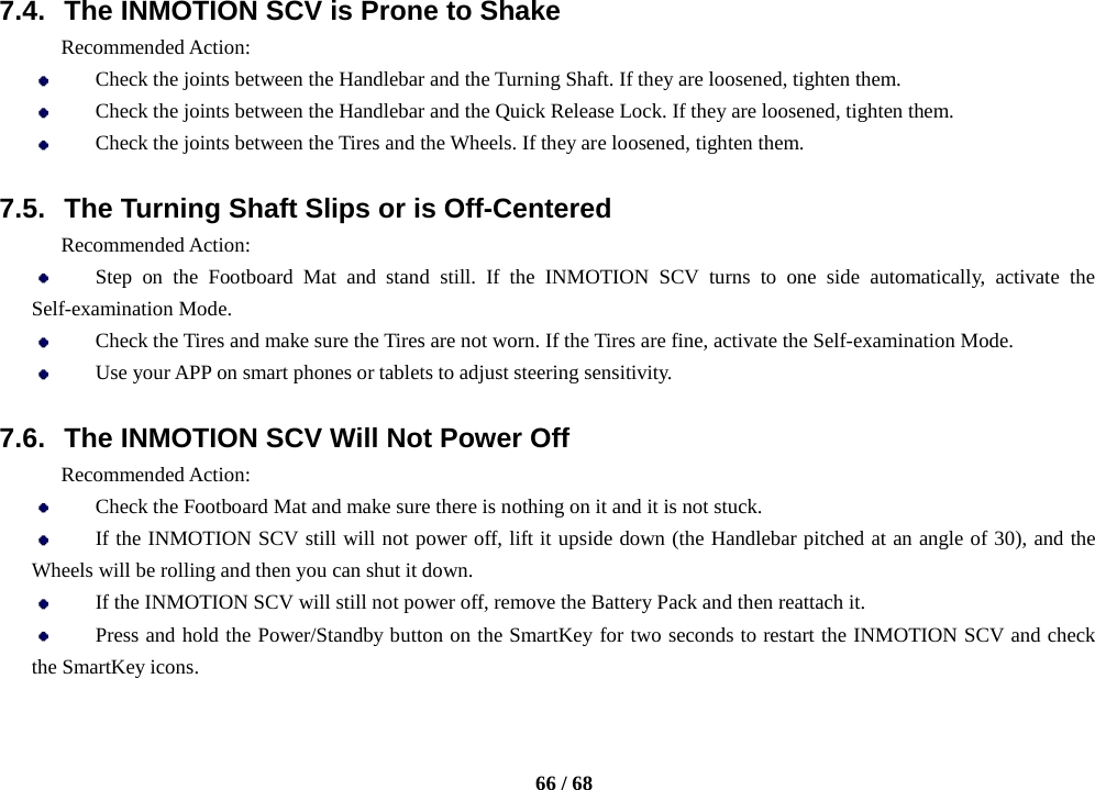    66 / 68  7.4. The INMOTION SCV is Prone to Shake   Recommended Action:  Check the joints between the Handlebar and the Turning Shaft. If they are loosened, tighten them.  Check the joints between the Handlebar and the Quick Release Lock. If they are loosened, tighten them.  Check the joints between the Tires and the Wheels. If they are loosened, tighten them.  7.5. The Turning Shaft Slips or is Off-Centered Recommended Action:  Step on the Footboard Mat and stand still. If the INMOTION SCV turns to one side automatically, activate the Self-examination Mode.  Check the Tires and make sure the Tires are not worn. If the Tires are fine, activate the Self-examination Mode.  Use your APP on smart phones or tablets to adjust steering sensitivity.  7.6. The INMOTION SCV Will Not Power Off Recommended Action:  Check the Footboard Mat and make sure there is nothing on it and it is not stuck.  If the INMOTION SCV still will not power off, lift it upside down (the Handlebar pitched at an angle of 30), and the Wheels will be rolling and then you can shut it down.  If the INMOTION SCV will still not power off, remove the Battery Pack and then reattach it.  Press and hold the Power/Standby button on the SmartKey for two seconds to restart the INMOTION SCV and check the SmartKey icons. 