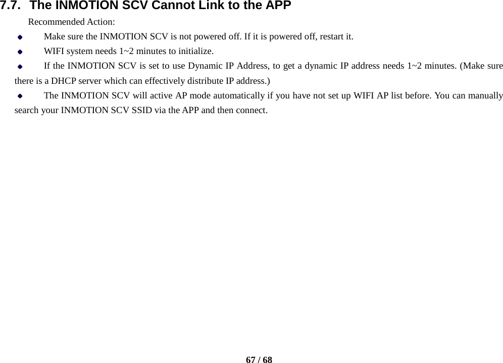    67 / 68  7.7. The INMOTION SCV Cannot Link to the APP Recommended Action:  Make sure the INMOTION SCV is not powered off. If it is powered off, restart it.  WIFI system needs 1~2 minutes to initialize.  If the INMOTION SCV is set to use Dynamic IP Address, to get a dynamic IP address needs 1~2 minutes. (Make sure there is a DHCP server which can effectively distribute IP address.)  The INMOTION SCV will active AP mode automatically if you have not set up WIFI AP list before. You can manually search your INMOTION SCV SSID via the APP and then connect.               